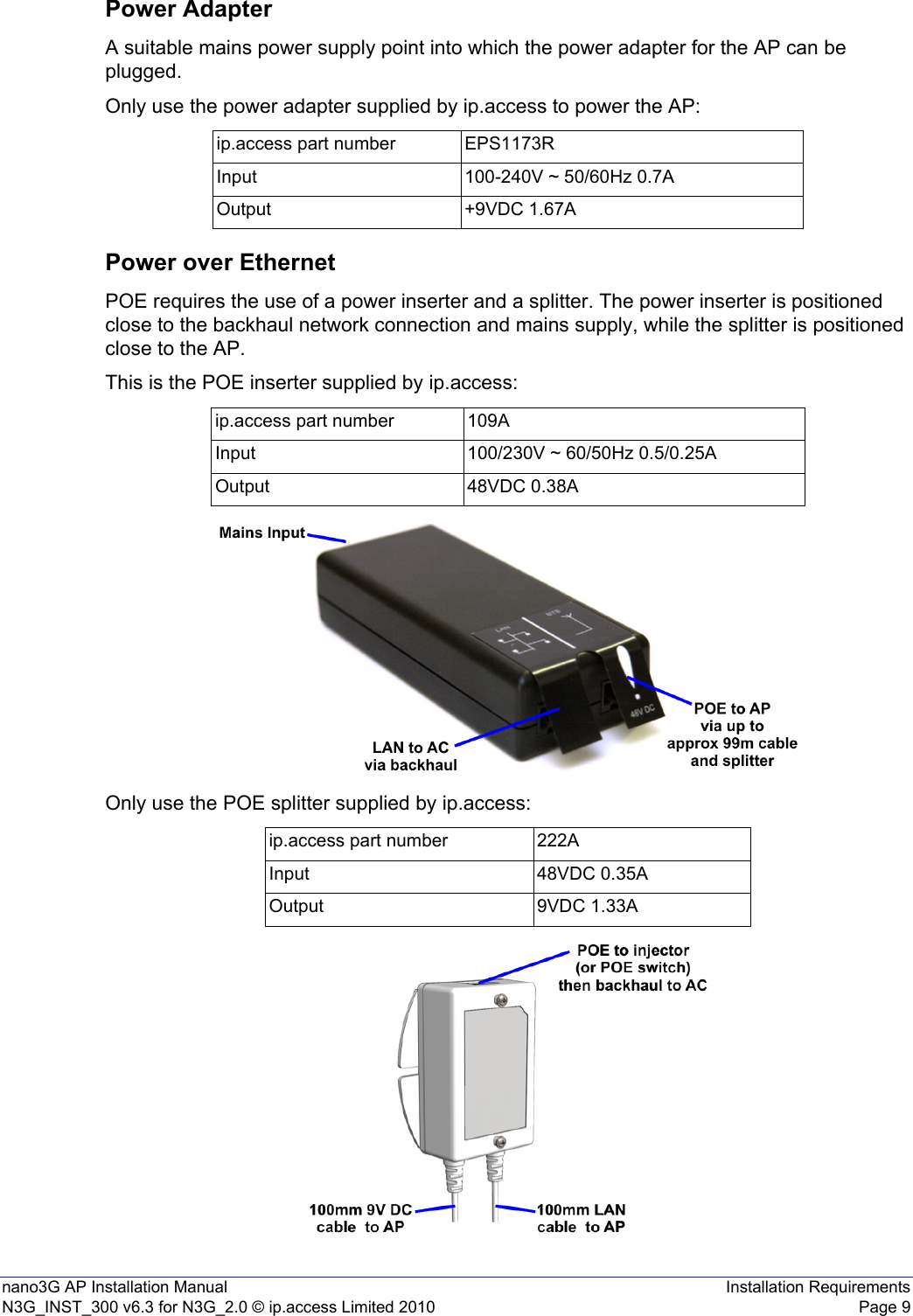 nano3G AP Installation Manual Installation RequirementsN3G_INST_300 v6.3 for N3G_2.0 © ip.access Limited 2010 Page 9Power AdapterA suitable mains power supply point into which the power adapter for the AP can be plugged.Only use the power adapter supplied by ip.access to power the AP:Power over EthernetPOE requires the use of a power inserter and a splitter. The power inserter is positioned close to the backhaul network connection and mains supply, while the splitter is positioned close to the AP.This is the POE inserter supplied by ip.access:Only use the POE splitter supplied by ip.access:ip.access part number EPS1173RInput 100-240V ~ 50/60Hz 0.7AOutput +9VDC 1.67Aip.access part number 109AInput 100/230V ~ 60/50Hz 0.5/0.25AOutput 48VDC 0.38Aip.access part number 222AInput 48VDC 0.35AOutput 9VDC 1.33A