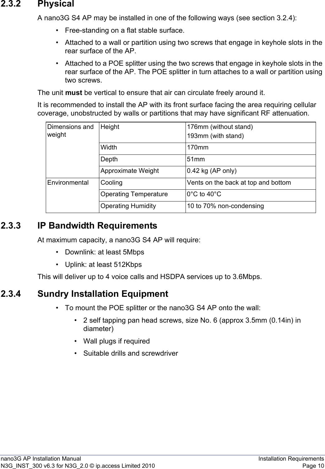 nano3G AP Installation Manual Installation RequirementsN3G_INST_300 v6.3 for N3G_2.0 © ip.access Limited 2010 Page 102.3.2 PhysicalA nano3G S4 AP may be installed in one of the following ways (see section 3.2.4):• Free-standing on a flat stable surface.• Attached to a wall or partition using two screws that engage in keyhole slots in the rear surface of the AP.• Attached to a POE splitter using the two screws that engage in keyhole slots in the rear surface of the AP. The POE splitter in turn attaches to a wall or partition using two screws.The unit must be vertical to ensure that air can circulate freely around it.It is recommended to install the AP with its front surface facing the area requiring cellular coverage, unobstructed by walls or partitions that may have significant RF attenuation.2.3.3 IP Bandwidth RequirementsAt maximum capacity, a nano3G S4 AP will require:• Downlink: at least 5Mbps• Uplink: at least 512KbpsThis will deliver up to 4 voice calls and HSDPA services up to 3.6Mbps.2.3.4 Sundry Installation Equipment• To mount the POE splitter or the nano3G S4 AP onto the wall:• 2 self tapping pan head screws, size No. 6 (approx 3.5mm (0.14in) in diameter)• Wall plugs if required• Suitable drills and screwdriverDimensions and weightHeight 176mm (without stand)193mm (with stand)Width 170mmDepth 51mmApproximate Weight 0.42 kg (AP only)Environmental Cooling Vents on the back at top and bottomOperating Temperature 0°C to 40°COperating Humidity 10 to 70% non-condensing