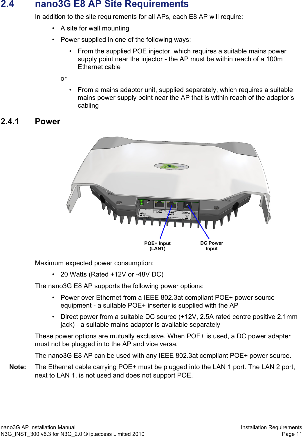 nano3G AP Installation Manual Installation RequirementsN3G_INST_300 v6.3 for N3G_2.0 © ip.access Limited 2010 Page 112.4 nano3G E8 AP Site RequirementsIn addition to the site requirements for all APs, each E8 AP will require:• A site for wall mounting• Power supplied in one of the following ways:• From the supplied POE injector, which requires a suitable mains power supply point near the injector - the AP must be within reach of a 100m Ethernet cable or• From a mains adaptor unit, supplied separately, which requires a suitable mains power supply point near the AP that is within reach of the adaptor’s cabling2.4.1 PowerMaximum expected power consumption:• 20 Watts (Rated +12V or -48V DC)The nano3G E8 AP supports the following power options:• Power over Ethernet from a IEEE 802.3at compliant POE+ power source equipment - a suitable POE+ inserter is supplied with the AP• Direct power from a suitable DC source (+12V, 2.5A rated centre positive 2.1mm jack) - a suitable mains adaptor is available separatelyThese power options are mutually exclusive. When POE+ is used, a DC power adapter must not be plugged in to the AP and vice versa.The nano3G E8 AP can be used with any IEEE 802.3at compliant POE+ power source.Note: The Ethernet cable carrying POE+ must be plugged into the LAN 1 port. The LAN 2 port, next to LAN 1, is not used and does not support POE.