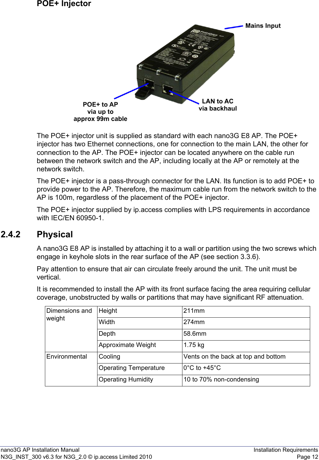 nano3G AP Installation Manual Installation RequirementsN3G_INST_300 v6.3 for N3G_2.0 © ip.access Limited 2010 Page 12POE+ InjectorThe POE+ injector unit is supplied as standard with each nano3G E8 AP. The POE+ injector has two Ethernet connections, one for connection to the main LAN, the other for connection to the AP. The POE+ injector can be located anywhere on the cable run between the network switch and the AP, including locally at the AP or remotely at the network switch.The POE+ injector is a pass-through connector for the LAN. Its function is to add POE+ to provide power to the AP. Therefore, the maximum cable run from the network switch to the AP is 100m, regardless of the placement of the POE+ injector.The POE+ injector supplied by ip.access complies with LPS requirements in accordance with IEC/EN 60950-1.2.4.2 PhysicalA nano3G E8 AP is installed by attaching it to a wall or partition using the two screws which engage in keyhole slots in the rear surface of the AP (see section 3.3.6).Pay attention to ensure that air can circulate freely around the unit. The unit must be vertical.It is recommended to install the AP with its front surface facing the area requiring cellular coverage, unobstructed by walls or partitions that may have significant RF attenuation.Dimensions and weightHeight 211mmWidth 274mmDepth 58.6mmApproximate Weight 1.75 kgEnvironmental Cooling Vents on the back at top and bottomOperating Temperature 0°C to +45°COperating Humidity 10 to 70% non-condensing