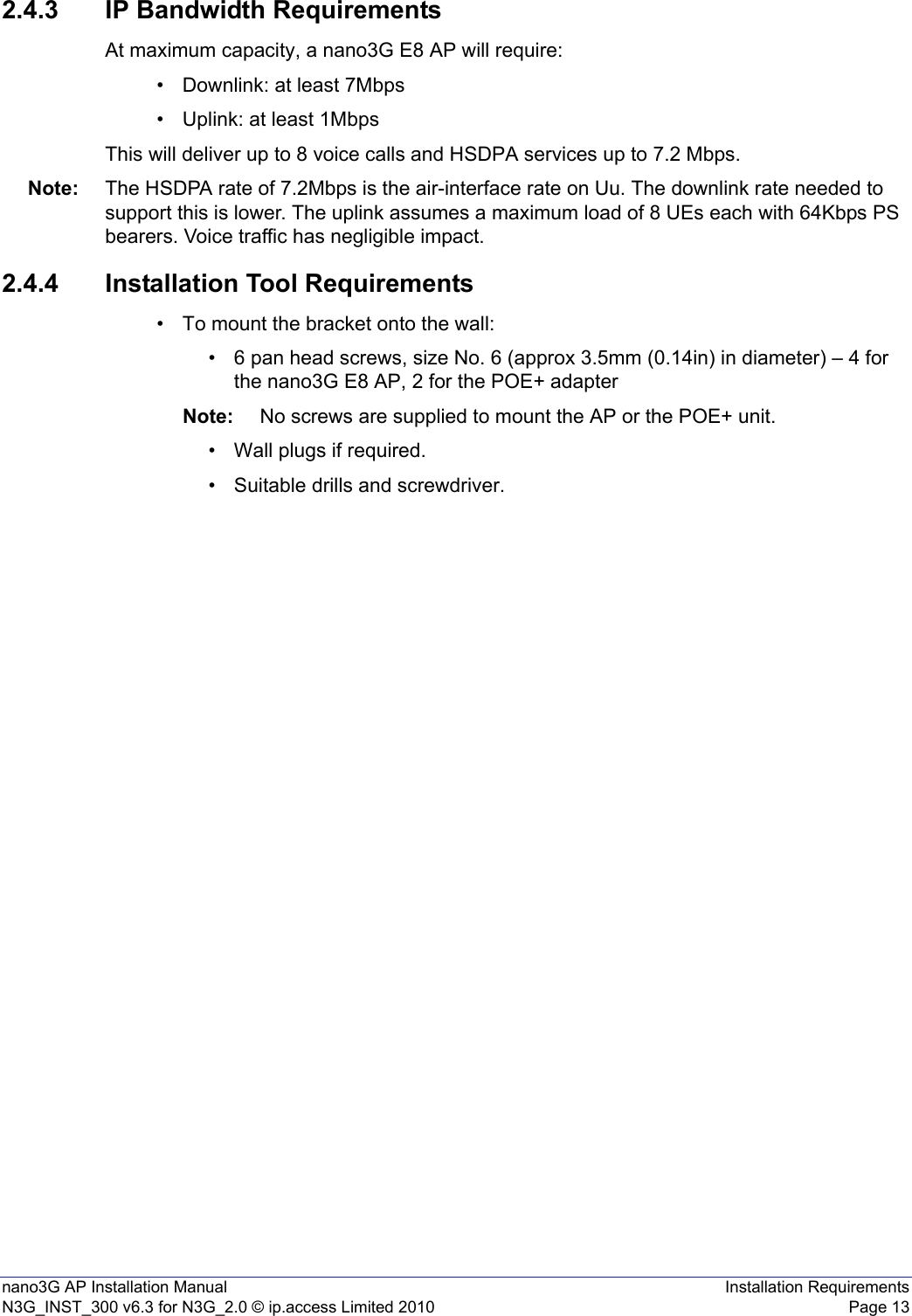 nano3G AP Installation Manual Installation RequirementsN3G_INST_300 v6.3 for N3G_2.0 © ip.access Limited 2010 Page 132.4.3 IP Bandwidth RequirementsAt maximum capacity, a nano3G E8 AP will require:• Downlink: at least 7Mbps• Uplink: at least 1MbpsThis will deliver up to 8 voice calls and HSDPA services up to 7.2 Mbps.Note: The HSDPA rate of 7.2Mbps is the air-interface rate on Uu. The downlink rate needed to support this is lower. The uplink assumes a maximum load of 8 UEs each with 64Kbps PS bearers. Voice traffic has negligible impact. 2.4.4 Installation Tool Requirements• To mount the bracket onto the wall:• 6 pan head screws, size No. 6 (approx 3.5mm (0.14in) in diameter) – 4 for the nano3G E8 AP, 2 for the POE+ adapterNote: No screws are supplied to mount the AP or the POE+ unit.• Wall plugs if required.• Suitable drills and screwdriver.