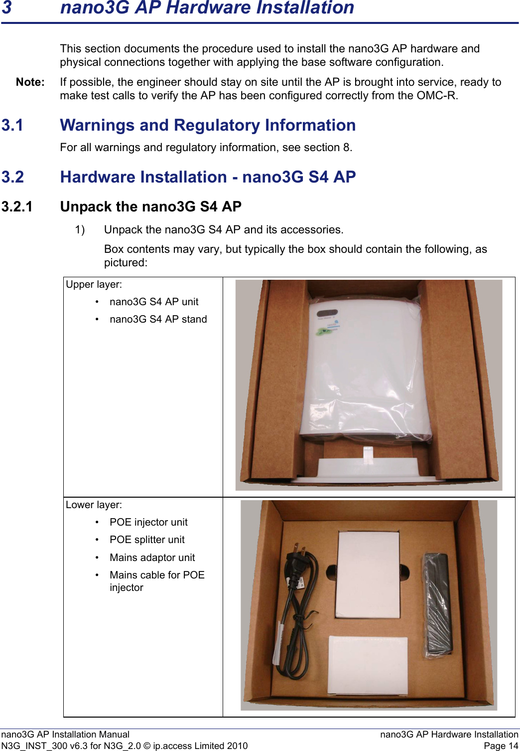 nano3G AP Installation Manual nano3G AP Hardware InstallationN3G_INST_300 v6.3 for N3G_2.0 © ip.access Limited 2010 Page 143 nano3G AP Hardware InstallationThis section documents the procedure used to install the nano3G AP hardware and physical connections together with applying the base software configuration. Note: If possible, the engineer should stay on site until the AP is brought into service, ready to make test calls to verify the AP has been configured correctly from the OMC-R. 3.1 Warnings and Regulatory InformationFor all warnings and regulatory information, see section 8.3.2 Hardware Installation - nano3G S4 AP3.2.1 Unpack the nano3G S4 AP1) Unpack the nano3G S4 AP and its accessories. Box contents may vary, but typically the box should contain the following, as pictured:Upper layer:• nano3G S4 AP unit• nano3G S4 AP standLower layer:• POE injector unit• POE splitter unit• Mains adaptor unit• Mains cable for POE injector