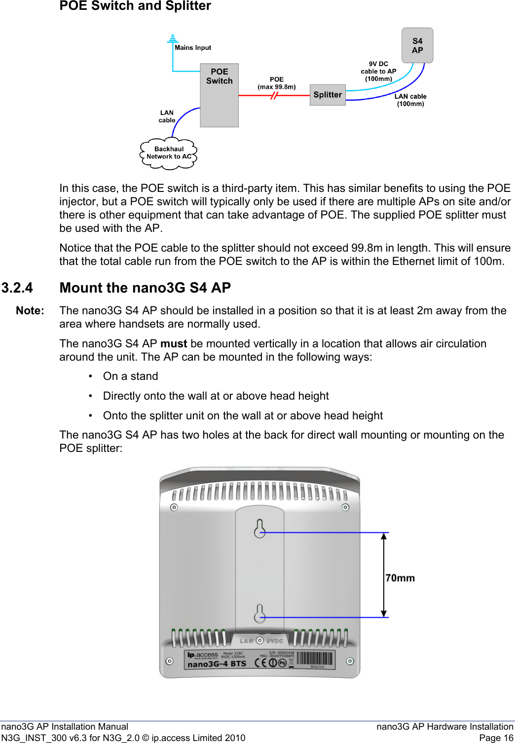 nano3G AP Installation Manual nano3G AP Hardware InstallationN3G_INST_300 v6.3 for N3G_2.0 © ip.access Limited 2010 Page 16POE Switch and SplitterIn this case, the POE switch is a third-party item. This has similar benefits to using the POE injector, but a POE switch will typically only be used if there are multiple APs on site and/or there is other equipment that can take advantage of POE. The supplied POE splitter must be used with the AP.Notice that the POE cable to the splitter should not exceed 99.8m in length. This will ensure that the total cable run from the POE switch to the AP is within the Ethernet limit of 100m.3.2.4 Mount the nano3G S4 APNote: The nano3G S4 AP should be installed in a position so that it is at least 2m away from the area where handsets are normally used.The nano3G S4 AP must be mounted vertically in a location that allows air circulation around the unit. The AP can be mounted in the following ways:• On a stand• Directly onto the wall at or above head height• Onto the splitter unit on the wall at or above head heightThe nano3G S4 AP has two holes at the back for direct wall mounting or mounting on the POE splitter: