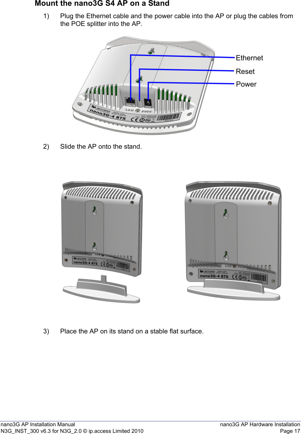 nano3G AP Installation Manual nano3G AP Hardware InstallationN3G_INST_300 v6.3 for N3G_2.0 © ip.access Limited 2010 Page 17Mount the nano3G S4 AP on a Stand1) Plug the Ethernet cable and the power cable into the AP or plug the cables from the POE splitter into the AP.2) Slide the AP onto the stand.3) Place the AP on its stand on a stable flat surface.