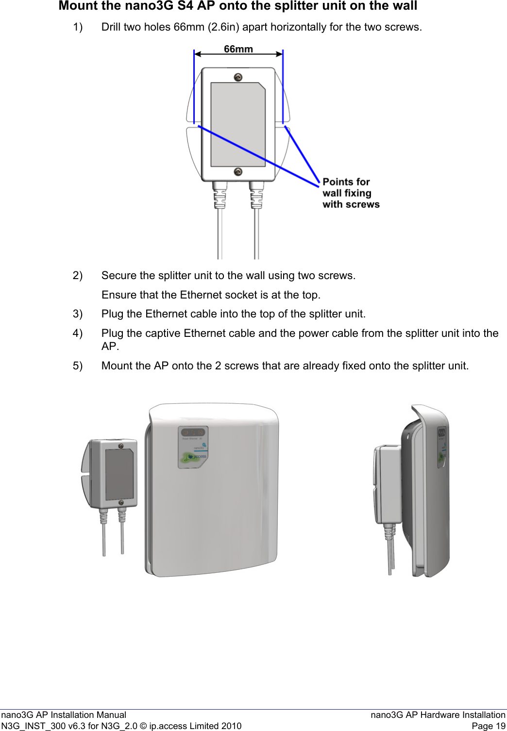 nano3G AP Installation Manual nano3G AP Hardware InstallationN3G_INST_300 v6.3 for N3G_2.0 © ip.access Limited 2010 Page 19Mount the nano3G S4 AP onto the splitter unit on the wall1) Drill two holes 66mm (2.6in) apart horizontally for the two screws.2) Secure the splitter unit to the wall using two screws.Ensure that the Ethernet socket is at the top.3) Plug the Ethernet cable into the top of the splitter unit.4) Plug the captive Ethernet cable and the power cable from the splitter unit into the AP.5) Mount the AP onto the 2 screws that are already fixed onto the splitter unit.