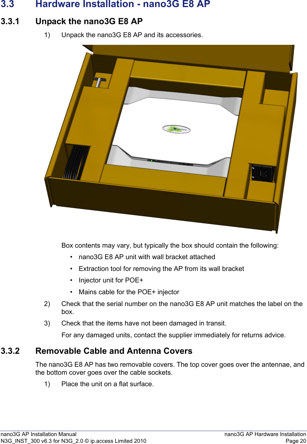 nano3G AP Installation Manual nano3G AP Hardware InstallationN3G_INST_300 v6.3 for N3G_2.0 © ip.access Limited 2010 Page 203.3 Hardware Installation - nano3G E8 AP3.3.1 Unpack the nano3G E8 AP1) Unpack the nano3G E8 AP and its accessories.Box contents may vary, but typically the box should contain the following:• nano3G E8 AP unit with wall bracket attached• Extraction tool for removing the AP from its wall bracket• Injector unit for POE+• Mains cable for the POE+ injector2) Check that the serial number on the nano3G E8 AP unit matches the label on the box.3) Check that the items have not been damaged in transit.For any damaged units, contact the supplier immediately for returns advice.3.3.2 Removable Cable and Antenna CoversThe nano3G E8 AP has two removable covers. The top cover goes over the antennae, and the bottom cover goes over the cable sockets. 1) Place the unit on a flat surface.