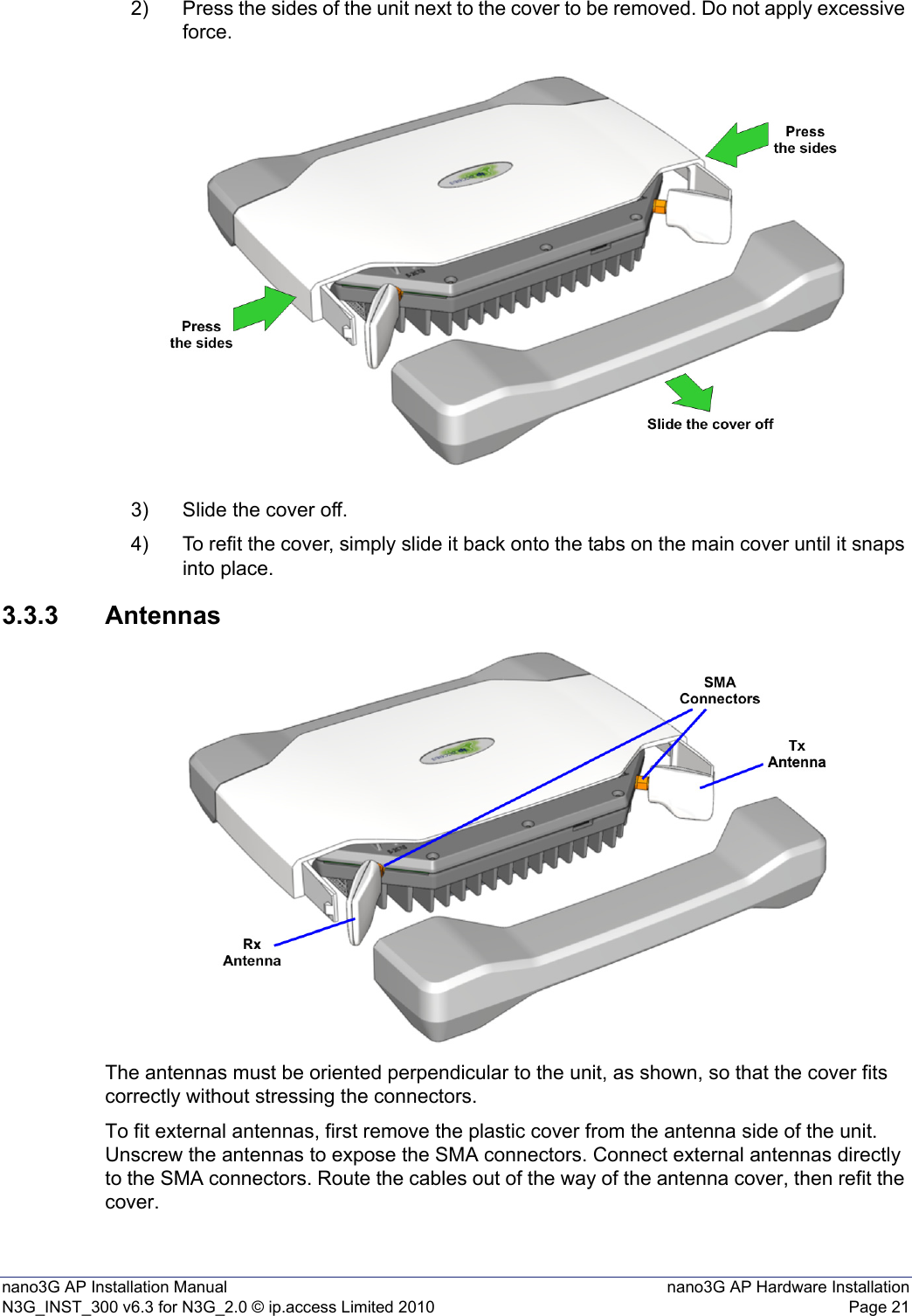 nano3G AP Installation Manual nano3G AP Hardware InstallationN3G_INST_300 v6.3 for N3G_2.0 © ip.access Limited 2010 Page 212) Press the sides of the unit next to the cover to be removed. Do not apply excessive force.3) Slide the cover off.4) To refit the cover, simply slide it back onto the tabs on the main cover until it snaps into place.3.3.3 AntennasThe antennas must be oriented perpendicular to the unit, as shown, so that the cover fits correctly without stressing the connectors.To fit external antennas, first remove the plastic cover from the antenna side of the unit. Unscrew the antennas to expose the SMA connectors. Connect external antennas directly to the SMA connectors. Route the cables out of the way of the antenna cover, then refit the cover. 