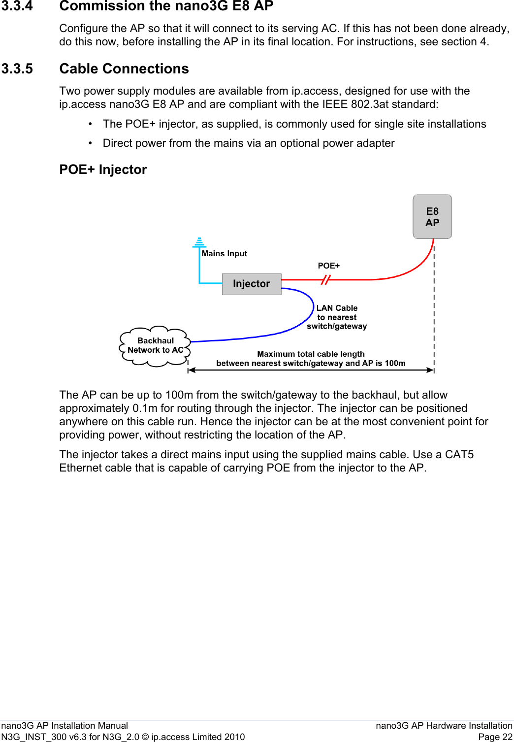 nano3G AP Installation Manual nano3G AP Hardware InstallationN3G_INST_300 v6.3 for N3G_2.0 © ip.access Limited 2010 Page 223.3.4 Commission the nano3G E8 APConfigure the AP so that it will connect to its serving AC. If this has not been done already, do this now, before installing the AP in its final location. For instructions, see section 4.3.3.5 Cable ConnectionsTwo power supply modules are available from ip.access, designed for use with the ip.access nano3G E8 AP and are compliant with the IEEE 802.3at standard:• The POE+ injector, as supplied, is commonly used for single site installations• Direct power from the mains via an optional power adapterPOE+ InjectorThe AP can be up to 100m from the switch/gateway to the backhaul, but allow approximately 0.1m for routing through the injector. The injector can be positioned anywhere on this cable run. Hence the injector can be at the most convenient point for providing power, without restricting the location of the AP. The injector takes a direct mains input using the supplied mains cable. Use a CAT5 Ethernet cable that is capable of carrying POE from the injector to the AP. 