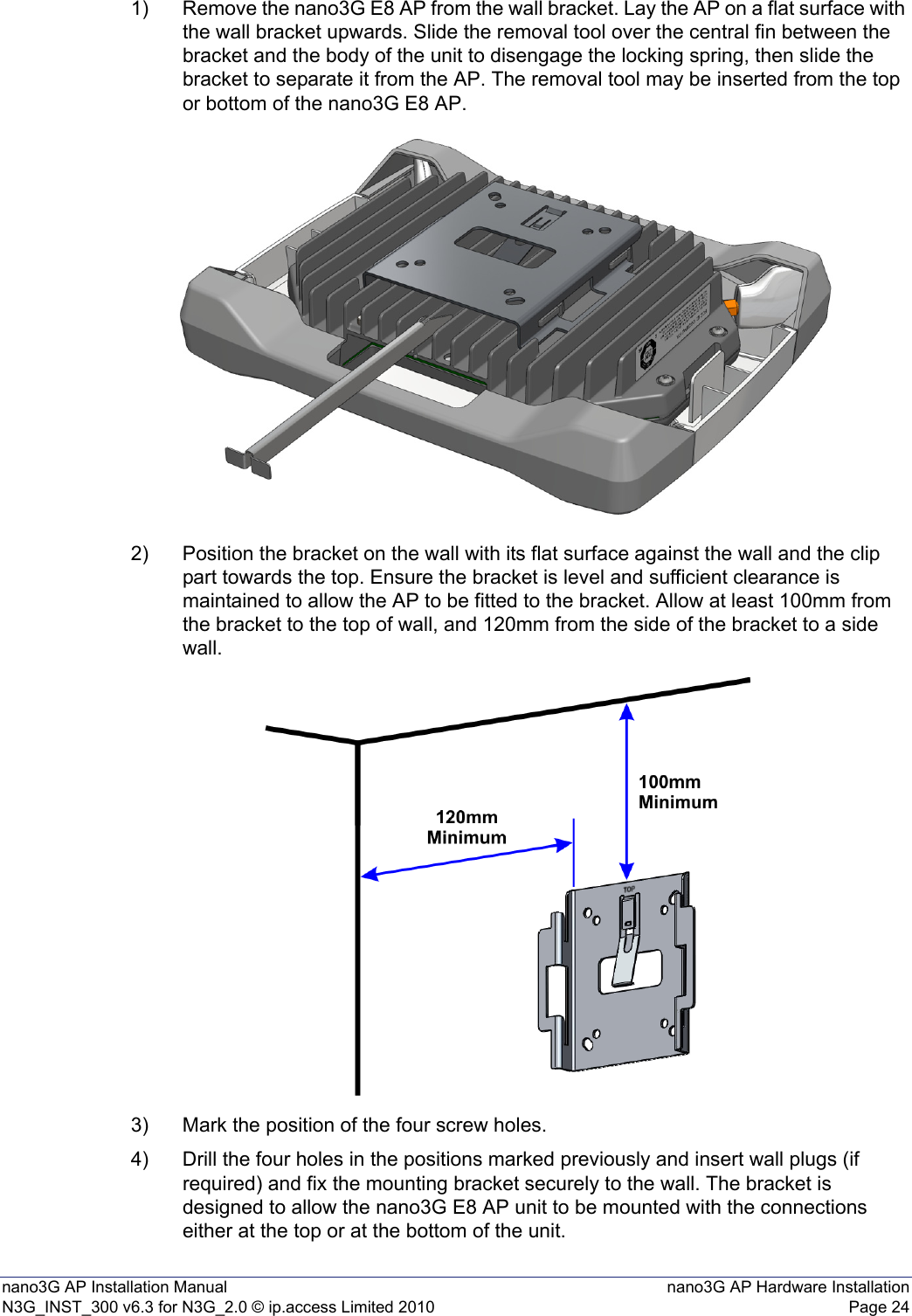 nano3G AP Installation Manual nano3G AP Hardware InstallationN3G_INST_300 v6.3 for N3G_2.0 © ip.access Limited 2010 Page 241) Remove the nano3G E8 AP from the wall bracket. Lay the AP on a flat surface with the wall bracket upwards. Slide the removal tool over the central fin between the bracket and the body of the unit to disengage the locking spring, then slide the bracket to separate it from the AP. The removal tool may be inserted from the top or bottom of the nano3G E8 AP.2) Position the bracket on the wall with its flat surface against the wall and the clip part towards the top. Ensure the bracket is level and sufficient clearance is maintained to allow the AP to be fitted to the bracket. Allow at least 100mm from the bracket to the top of wall, and 120mm from the side of the bracket to a side wall.3) Mark the position of the four screw holes.4) Drill the four holes in the positions marked previously and insert wall plugs (if required) and fix the mounting bracket securely to the wall. The bracket is designed to allow the nano3G E8 AP unit to be mounted with the connections either at the top or at the bottom of the unit.