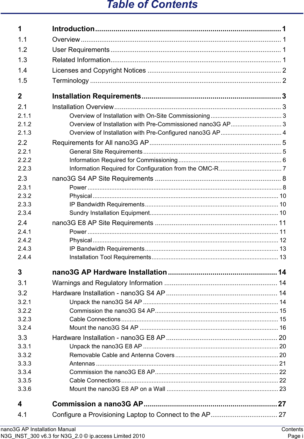 nano3G AP Installation Manual ContentsN3G_INST_300 v6.3 for N3G_2.0 © ip.access Limited 2010 Page iTable of Contents1 Introduction............................................................................................ 11.1 Overview ............................................................................................................ 11.2 User Requirements ............................................................................................ 11.3 Related Information............................................................................................ 11.4 Licenses and Copyright Notices ........................................................................ 21.5 Terminology ....................................................................................................... 22 Installation Requirements..................................................................... 32.1 Installation Overview.......................................................................................... 32.1.1 Overview of Installation with On-Site Commissioning .......................................... 32.1.2 Overview of Installation with Pre-Commissioned nano3G AP.............................. 32.1.3 Overview of Installation with Pre-Configured nano3G AP.................................... 42.2 Requirements for All nano3G AP....................................................................... 52.2.1 General Site Requirements .................................................................................. 52.2.2 Information Required for Commissioning ............................................................. 62.2.3 Information Required for Configuration from the OMC-R..................................... 72.3 nano3G S4 AP Site Requirements .................................................................... 82.3.1 Power ................................................................................................................... 82.3.2 Physical .............................................................................................................. 102.3.3 IP Bandwidth Requirements............................................................................... 102.3.4 Sundry Installation Equipment............................................................................ 102.4 nano3G E8 AP Site Requirements .................................................................. 112.4.1 Power ................................................................................................................. 112.4.2 Physical .............................................................................................................. 122.4.3 IP Bandwidth Requirements............................................................................... 132.4.4 Installation Tool Requirements........................................................................... 133 nano3G AP Hardware Installation ...................................................... 143.1 Warnings and Regulatory Information ............................................................. 143.2 Hardware Installation - nano3G S4 AP ............................................................ 143.2.1 Unpack the nano3G S4 AP ................................................................................ 143.2.2 Commission the nano3G S4 AP......................................................................... 153.2.3 Cable Connections ............................................................................................. 153.2.4 Mount the nano3G S4 AP .................................................................................. 163.3 Hardware Installation - nano3G E8 AP ............................................................ 203.3.1 Unpack the nano3G E8 AP ................................................................................ 203.3.2 Removable Cable and Antenna Covers ............................................................. 203.3.3 Antennas ............................................................................................................ 213.3.4 Commission the nano3G E8 AP......................................................................... 223.3.5 Cable Connections ............................................................................................. 223.3.6 Mount the nano3G E8 AP on a Wall .................................................................. 234 Commission a nano3G AP.................................................................. 274.1 Configure a Provisioning Laptop to Connect to the AP.................................... 27