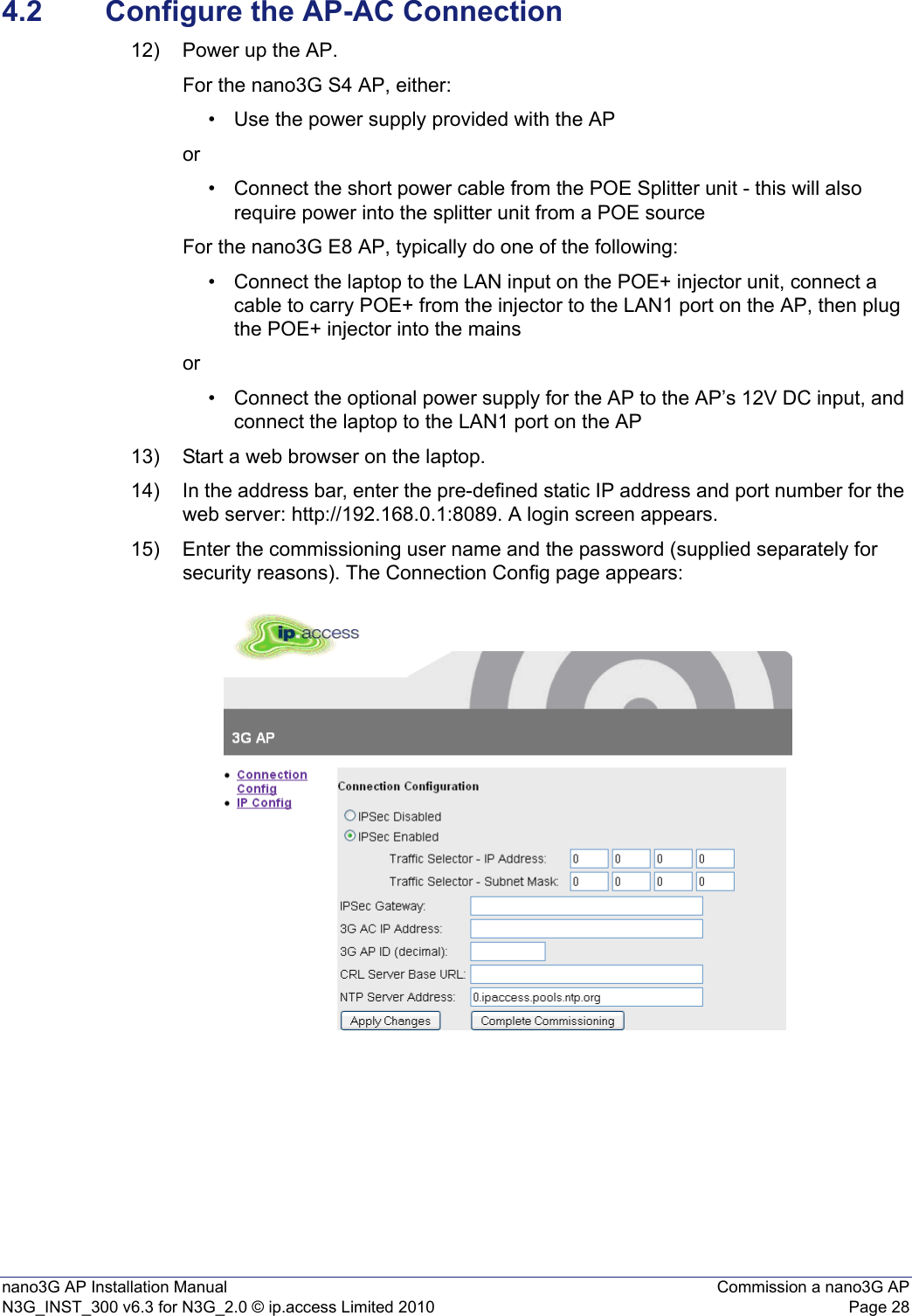 nano3G AP Installation Manual Commission a nano3G APN3G_INST_300 v6.3 for N3G_2.0 © ip.access Limited 2010 Page 284.2 Configure the AP-AC Connection12) Power up the AP.For the nano3G S4 AP, either:• Use the power supply provided with the APor• Connect the short power cable from the POE Splitter unit - this will also require power into the splitter unit from a POE sourceFor the nano3G E8 AP, typically do one of the following:• Connect the laptop to the LAN input on the POE+ injector unit, connect a cable to carry POE+ from the injector to the LAN1 port on the AP, then plug the POE+ injector into the mains or• Connect the optional power supply for the AP to the AP’s 12V DC input, and connect the laptop to the LAN1 port on the AP 13) Start a web browser on the laptop.14) In the address bar, enter the pre-defined static IP address and port number for the web server: http://192.168.0.1:8089. A login screen appears.15) Enter the commissioning user name and the password (supplied separately for security reasons). The Connection Config page appears: