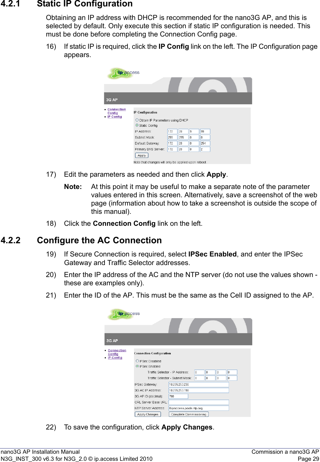 nano3G AP Installation Manual Commission a nano3G APN3G_INST_300 v6.3 for N3G_2.0 © ip.access Limited 2010 Page 294.2.1 Static IP ConfigurationObtaining an IP address with DHCP is recommended for the nano3G AP, and this is selected by default. Only execute this section if static IP configuration is needed. This must be done before completing the Connection Config page.16) If static IP is required, click the IP Config link on the left. The IP Configuration page appears.17) Edit the parameters as needed and then click Apply.Note: At this point it may be useful to make a separate note of the parameter values entered in this screen. Alternatively, save a screenshot of the web page (information about how to take a screenshot is outside the scope of this manual).18) Click the Connection Config link on the left.4.2.2 Configure the AC Connection19) If Secure Connection is required, select IPSec Enabled, and enter the IPSec Gateway and Traffic Selector addresses.20) Enter the IP address of the AC and the NTP server (do not use the values shown - these are examples only).21) Enter the ID of the AP. This must be the same as the Cell ID assigned to the AP.22) To save the configuration, click Apply Changes.