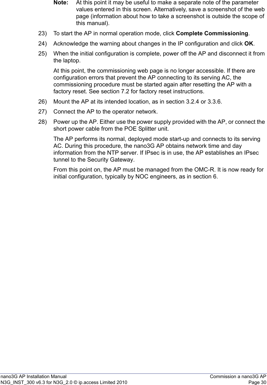 nano3G AP Installation Manual Commission a nano3G APN3G_INST_300 v6.3 for N3G_2.0 © ip.access Limited 2010 Page 30Note: At this point it may be useful to make a separate note of the parameter values entered in this screen. Alternatively, save a screenshot of the web page (information about how to take a screenshot is outside the scope of this manual).23) To start the AP in normal operation mode, click Complete Commissioning.24) Acknowledge the warning about changes in the IP configuration and click OK.25) When the initial configuration is complete, power off the AP and disconnect it from the laptop. At this point, the commissioning web page is no longer accessible. If there are configuration errors that prevent the AP connecting to its serving AC, the commissioning procedure must be started again after resetting the AP with a factory reset. See section 7.2 for factory reset instructions. 26) Mount the AP at its intended location, as in section 3.2.4 or 3.3.6.27) Connect the AP to the operator network.28) Power up the AP. Either use the power supply provided with the AP, or connect the short power cable from the POE Splitter unit.The AP performs its normal, deployed mode start-up and connects to its serving AC. During this procedure, the nano3G AP obtains network time and day information from the NTP server. If IPsec is in use, the AP establishes an IPsec tunnel to the Security Gateway.From this point on, the AP must be managed from the OMC-R. It is now ready for initial configuration, typically by NOC engineers, as in section 6.