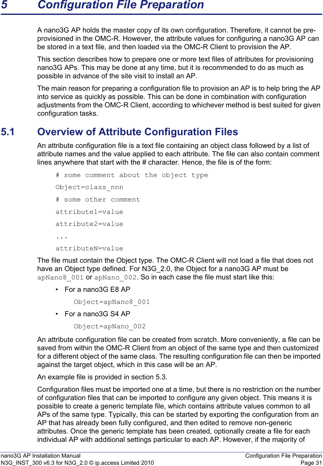 nano3G AP Installation Manual Configuration File PreparationN3G_INST_300 v6.3 for N3G_2.0 © ip.access Limited 2010 Page 315 Configuration File PreparationA nano3G AP holds the master copy of its own configuration. Therefore, it cannot be pre-provisioned in the OMC-R. However, the attribute values for configuring a nano3G AP can be stored in a text file, and then loaded via the OMC-R Client to provision the AP. This section describes how to prepare one or more text files of attributes for provisioning nano3G APs. This may be done at any time, but it is recommended to do as much as possible in advance of the site visit to install an AP.The main reason for preparing a configuration file to provision an AP is to help bring the AP into service as quickly as possible. This can be done in combination with configuration adjustments from the OMC-R Client, according to whichever method is best suited for given configuration tasks. 5.1 Overview of Attribute Configuration FilesAn attribute configuration file is a text file containing an object class followed by a list of attribute names and the value applied to each attribute. The file can also contain comment lines anywhere that start with the # character. Hence, the file is of the form:# some comment about the object typeObject=class_nnn# some other commentattribute1=valueattribute2=value...attributeN=valueThe file must contain the Object type. The OMC-R Client will not load a file that does not have an Object type defined. For N3G_2.0, the Object for a nano3G AP must be apNano8_001 or apNano_002. So in each case the file must start like this: • For a nano3G E8 APObject=apNano8_001• For a nano3G S4 APObject=apNano_002An attribute configuration file can be created from scratch. More conveniently, a file can be saved from within the OMC-R Client from an object of the same type and then customized for a different object of the same class. The resulting configuration file can then be imported against the target object, which in this case will be an AP.An example file is provided in section 5.3. Configuration files must be imported one at a time, but there is no restriction on the number of configuration files that can be imported to configure any given object. This means it is possible to create a generic template file, which contains attribute values common to all APs of the same type. Typically, this can be started by exporting the configuration from an AP that has already been fully configured, and then edited to remove non-generic attributes. Once the generic template has been created, optionally create a file for each individual AP with additional settings particular to each AP. However, if the majority of 