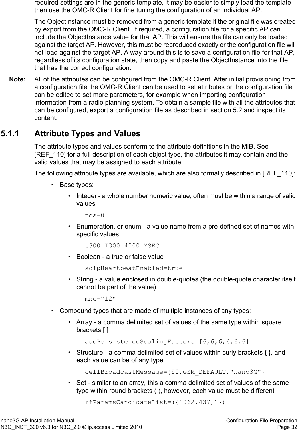 nano3G AP Installation Manual Configuration File PreparationN3G_INST_300 v6.3 for N3G_2.0 © ip.access Limited 2010 Page 32required settings are in the generic template, it may be easier to simply load the template then use the OMC-R Client for fine tuning the configuration of an individual AP.The ObjectInstance must be removed from a generic template if the original file was created by export from the OMC-R Client. If required, a configuration file for a specific AP can include the ObjectInstance value for that AP. This will ensure the file can only be loaded against the target AP. However, this must be reproduced exactly or the configuration file will not load against the target AP. A way around this is to save a configuration file for that AP, regardless of its configuration state, then copy and paste the ObjectInstance into the file that has the correct configuration. Note: All of the attributes can be configured from the OMC-R Client. After initial provisioning from a configuration file the OMC-R Client can be used to set attributes or the configuration file can be edited to set more parameters, for example when importing configuration information from a radio planning system. To obtain a sample file with all the attributes that can be configured, export a configuration file as described in section 5.2 and inspect its content.5.1.1 Attribute Types and ValuesThe attribute types and values conform to the attribute definitions in the MIB. See [REF_110] for a full description of each object type, the attributes it may contain and the valid values that may be assigned to each attribute.The following attribute types are available, which are also formally described in [REF_110]: • Base types:• Integer - a whole number numeric value, often must be within a range of valid valuestos=0• Enumeration, or enum - a value name from a pre-defined set of names with specific valuest300=T300_4000_MSEC• Boolean - a true or false valuesoipHeartbeatEnabled=true• String - a value enclosed in double-quotes (the double-quote character itself cannot be part of the value)mnc=&quot;12&quot;• Compound types that are made of multiple instances of any types:• Array - a comma delimited set of values of the same type within square brackets [ ]ascPersistenceScalingFactors=[6,6,6,6,6,6]• Structure - a comma delimited set of values within curly brackets { }, and each value can be of any type cellBroadcastMessage={50,GSM_DEFAULT,&quot;nano3G&quot;}• Set - similar to an array, this a comma delimited set of values of the same type within round brackets ( ), however, each value must be different rfParamsCandidateList=({1062,437,1})