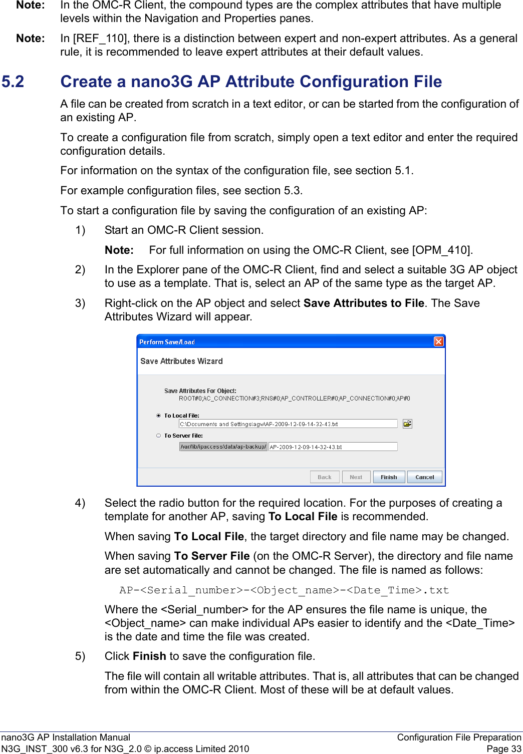 nano3G AP Installation Manual Configuration File PreparationN3G_INST_300 v6.3 for N3G_2.0 © ip.access Limited 2010 Page 33Note: In the OMC-R Client, the compound types are the complex attributes that have multiple levels within the Navigation and Properties panes.Note: In [REF_110], there is a distinction between expert and non-expert attributes. As a general rule, it is recommended to leave expert attributes at their default values. 5.2 Create a nano3G AP Attribute Configuration FileA file can be created from scratch in a text editor, or can be started from the configuration of an existing AP.To create a configuration file from scratch, simply open a text editor and enter the required configuration details.For information on the syntax of the configuration file, see section 5.1.For example configuration files, see section 5.3.To start a configuration file by saving the configuration of an existing AP:1) Start an OMC-R Client session.Note: For full information on using the OMC-R Client, see [OPM_410].2) In the Explorer pane of the OMC-R Client, find and select a suitable 3G AP object to use as a template. That is, select an AP of the same type as the target AP. 3) Right-click on the AP object and select Save Attributes to File. The Save Attributes Wizard will appear.4) Select the radio button for the required location. For the purposes of creating a template for another AP, saving To Local File is recommended.When saving To Local File, the target directory and file name may be changed.When saving To Server File (on the OMC-R Server), the directory and file name are set automatically and cannot be changed. The file is named as follows: AP-&lt;Serial_number&gt;-&lt;Object_name&gt;-&lt;Date_Time&gt;.txtWhere the &lt;Serial_number&gt; for the AP ensures the file name is unique, the &lt;Object_name&gt; can make individual APs easier to identify and the &lt;Date_Time&gt; is the date and time the file was created.5) Click Finish to save the configuration file.The file will contain all writable attributes. That is, all attributes that can be changed from within the OMC-R Client. Most of these will be at default values. 