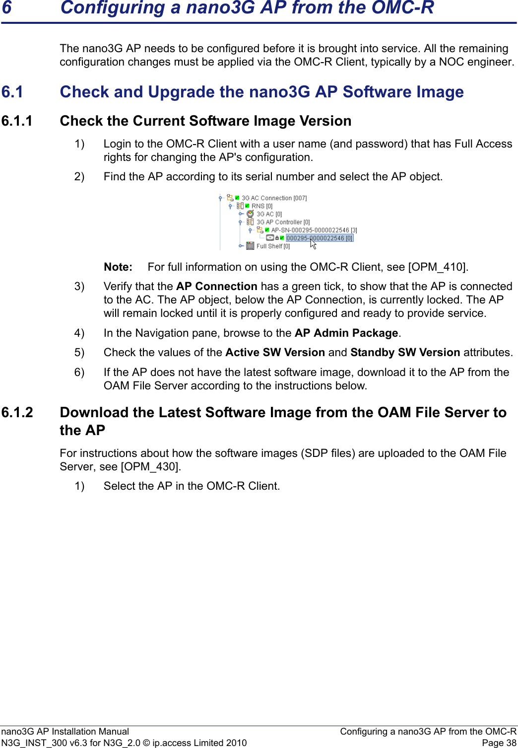 nano3G AP Installation Manual Configuring a nano3G AP from the OMC-RN3G_INST_300 v6.3 for N3G_2.0 © ip.access Limited 2010 Page 386 Configuring a nano3G AP from the OMC-RThe nano3G AP needs to be configured before it is brought into service. All the remaining configuration changes must be applied via the OMC-R Client, typically by a NOC engineer.6.1 Check and Upgrade the nano3G AP Software Image6.1.1 Check the Current Software Image Version1) Login to the OMC-R Client with a user name (and password) that has Full Access rights for changing the AP&apos;s configuration.2) Find the AP according to its serial number and select the AP object. Note: For full information on using the OMC-R Client, see [OPM_410].3) Verify that the AP Connection has a green tick, to show that the AP is connected to the AC. The AP object, below the AP Connection, is currently locked. The AP will remain locked until it is properly configured and ready to provide service. 4) In the Navigation pane, browse to the AP Admin Package.5) Check the values of the Active SW Version and Standby SW Version attributes.6) If the AP does not have the latest software image, download it to the AP from the OAM File Server according to the instructions below.6.1.2 Download the Latest Software Image from the OAM File Server to the APFor instructions about how the software images (SDP files) are uploaded to the OAM File Server, see [OPM_430].1) Select the AP in the OMC-R Client.