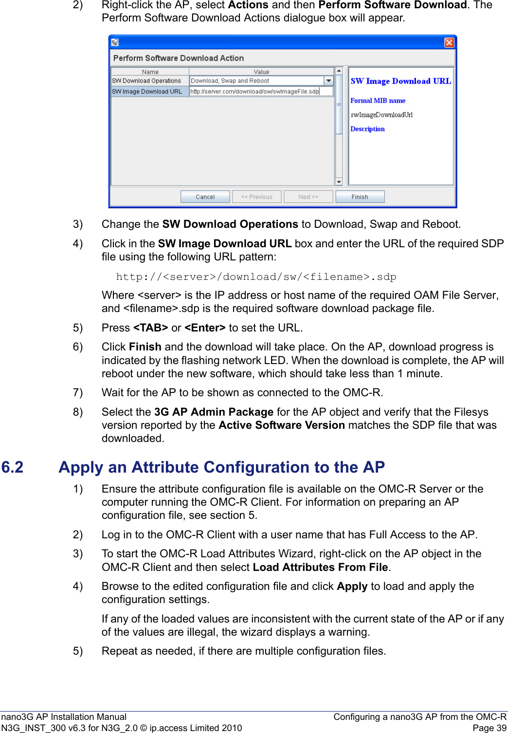 nano3G AP Installation Manual Configuring a nano3G AP from the OMC-RN3G_INST_300 v6.3 for N3G_2.0 © ip.access Limited 2010 Page 392) Right-click the AP, select Actions and then Perform Software Download. The Perform Software Download Actions dialogue box will appear. 3) Change the SW Download Operations to Download, Swap and Reboot.4) Click in the SW Image Download URL box and enter the URL of the required SDP file using the following URL pattern:http://&lt;server&gt;/download/sw/&lt;filename&gt;.sdpWhere &lt;server&gt; is the IP address or host name of the required OAM File Server, and &lt;filename&gt;.sdp is the required software download package file.5) Press &lt;TAB&gt; or &lt;Enter&gt; to set the URL.6) Click Finish and the download will take place. On the AP, download progress is indicated by the flashing network LED. When the download is complete, the AP will reboot under the new software, which should take less than 1 minute. 7) Wait for the AP to be shown as connected to the OMC-R.8) Select the 3G AP Admin Package for the AP object and verify that the Filesys version reported by the Active Software Version matches the SDP file that was downloaded. 6.2 Apply an Attribute Configuration to the AP1) Ensure the attribute configuration file is available on the OMC-R Server or the computer running the OMC-R Client. For information on preparing an AP configuration file, see section 5.2) Log in to the OMC-R Client with a user name that has Full Access to the AP.3) To start the OMC-R Load Attributes Wizard, right-click on the AP object in the OMC-R Client and then select Load Attributes From File.4) Browse to the edited configuration file and click Apply to load and apply the configuration settings.If any of the loaded values are inconsistent with the current state of the AP or if any of the values are illegal, the wizard displays a warning.5) Repeat as needed, if there are multiple configuration files.