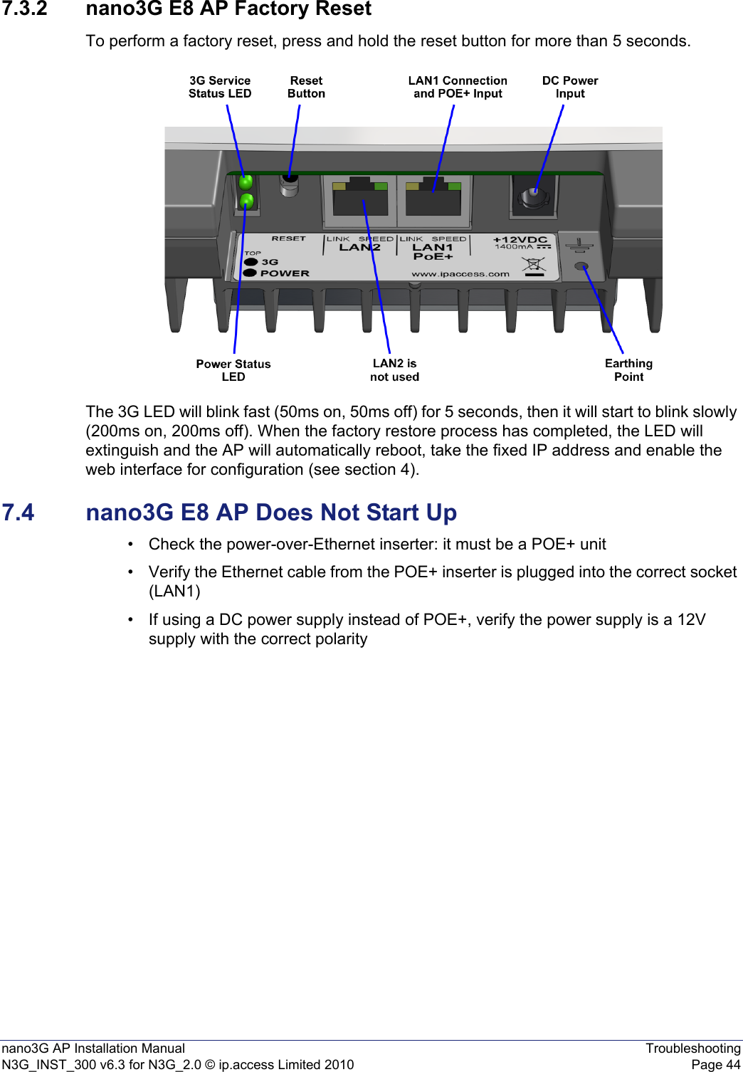 nano3G AP Installation Manual TroubleshootingN3G_INST_300 v6.3 for N3G_2.0 © ip.access Limited 2010 Page 447.3.2 nano3G E8 AP Factory ResetTo perform a factory reset, press and hold the reset button for more than 5 seconds.The 3G LED will blink fast (50ms on, 50ms off) for 5 seconds, then it will start to blink slowly (200ms on, 200ms off). When the factory restore process has completed, the LED will extinguish and the AP will automatically reboot, take the fixed IP address and enable the web interface for configuration (see section 4).7.4 nano3G E8 AP Does Not Start Up• Check the power-over-Ethernet inserter: it must be a POE+ unit• Verify the Ethernet cable from the POE+ inserter is plugged into the correct socket (LAN1)• If using a DC power supply instead of POE+, verify the power supply is a 12V supply with the correct polarity