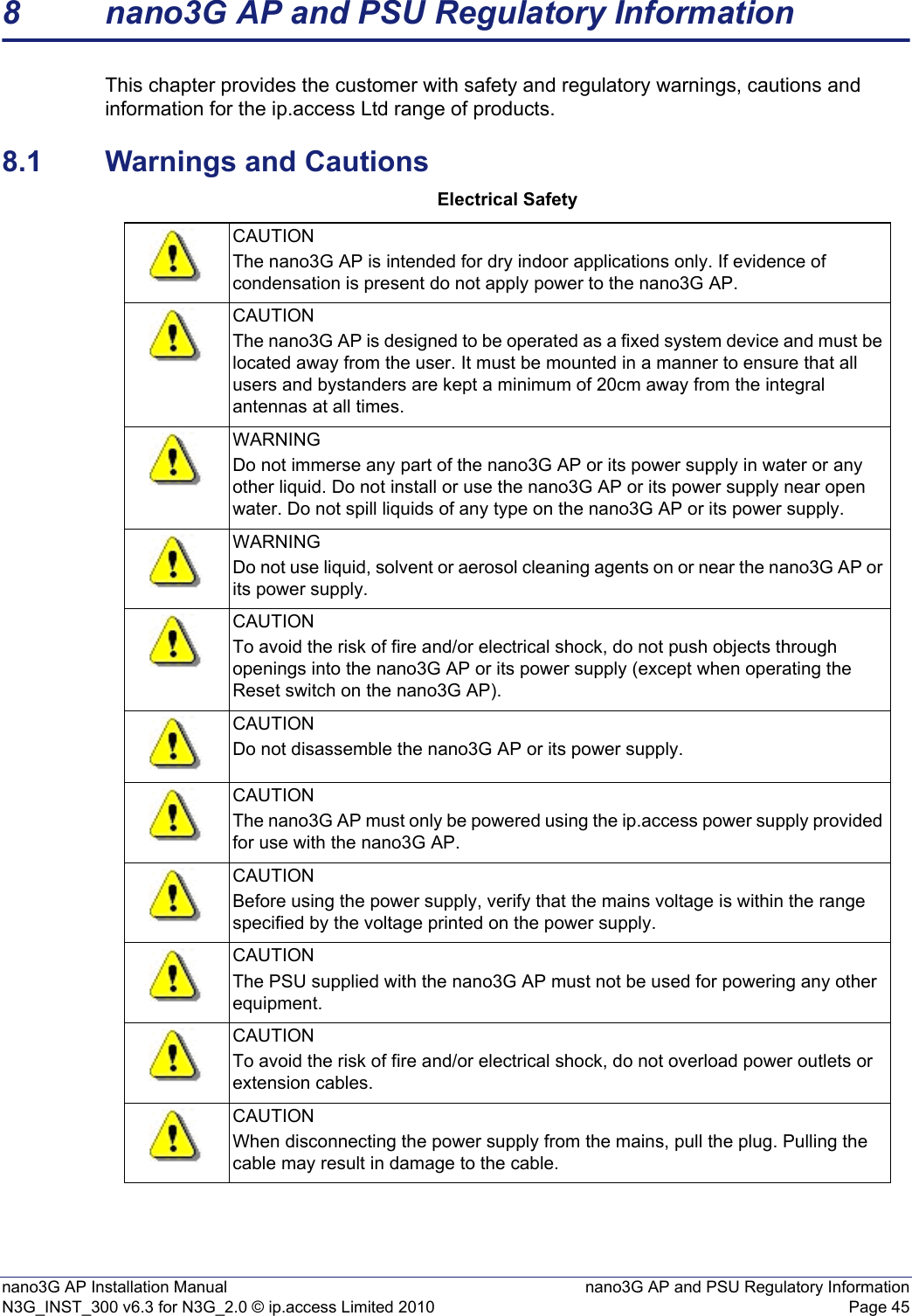 nano3G AP Installation Manual nano3G AP and PSU Regulatory InformationN3G_INST_300 v6.3 for N3G_2.0 © ip.access Limited 2010 Page 458 nano3G AP and PSU Regulatory InformationThis chapter provides the customer with safety and regulatory warnings, cautions and information for the ip.access Ltd range of products.8.1 Warnings and CautionsElectrical SafetyCAUTIONThe nano3G AP is intended for dry indoor applications only. If evidence of condensation is present do not apply power to the nano3G AP.CAUTIONThe nano3G AP is designed to be operated as a fixed system device and must be located away from the user. It must be mounted in a manner to ensure that all users and bystanders are kept a minimum of 20cm away from the integral antennas at all times. WARNINGDo not immerse any part of the nano3G AP or its power supply in water or any other liquid. Do not install or use the nano3G AP or its power supply near open water. Do not spill liquids of any type on the nano3G AP or its power supply.WARNINGDo not use liquid, solvent or aerosol cleaning agents on or near the nano3G AP or its power supply.CAUTIONTo avoid the risk of fire and/or electrical shock, do not push objects through openings into the nano3G AP or its power supply (except when operating the Reset switch on the nano3G AP).CAUTIONDo not disassemble the nano3G AP or its power supply.CAUTIONThe nano3G AP must only be powered using the ip.access power supply provided for use with the nano3G AP.CAUTIONBefore using the power supply, verify that the mains voltage is within the range specified by the voltage printed on the power supply.CAUTIONThe PSU supplied with the nano3G AP must not be used for powering any other equipment.CAUTIONTo avoid the risk of fire and/or electrical shock, do not overload power outlets or extension cables.CAUTIONWhen disconnecting the power supply from the mains, pull the plug. Pulling the cable may result in damage to the cable.