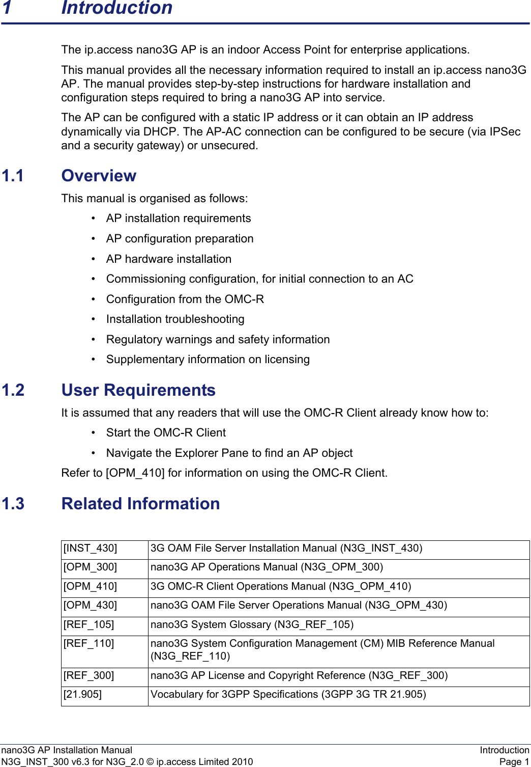 nano3G AP Installation Manual IntroductionN3G_INST_300 v6.3 for N3G_2.0 © ip.access Limited 2010 Page 11 IntroductionThe ip.access nano3G AP is an indoor Access Point for enterprise applications.This manual provides all the necessary information required to install an ip.access nano3G AP. The manual provides step-by-step instructions for hardware installation and configuration steps required to bring a nano3G AP into service.The AP can be configured with a static IP address or it can obtain an IP address dynamically via DHCP. The AP-AC connection can be configured to be secure (via IPSec and a security gateway) or unsecured.1.1 OverviewThis manual is organised as follows:• AP installation requirements• AP configuration preparation• AP hardware installation• Commissioning configuration, for initial connection to an AC• Configuration from the OMC-R• Installation troubleshooting• Regulatory warnings and safety information• Supplementary information on licensing1.2 User RequirementsIt is assumed that any readers that will use the OMC-R Client already know how to:• Start the OMC-R Client• Navigate the Explorer Pane to find an AP object Refer to [OPM_410] for information on using the OMC-R Client. 1.3 Related Information[INST_430] 3G OAM File Server Installation Manual (N3G_INST_430)[OPM_300] nano3G AP Operations Manual (N3G_OPM_300)[OPM_410] 3G OMC-R Client Operations Manual (N3G_OPM_410)[OPM_430] nano3G OAM File Server Operations Manual (N3G_OPM_430)[REF_105] nano3G System Glossary (N3G_REF_105)[REF_110] nano3G System Configuration Management (CM) MIB Reference Manual (N3G_REF_110)[REF_300] nano3G AP License and Copyright Reference (N3G_REF_300)[21.905] Vocabulary for 3GPP Specifications (3GPP 3G TR 21.905)