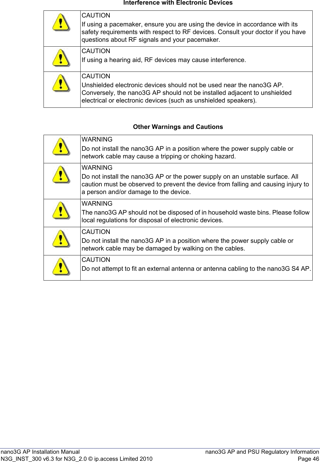 nano3G AP Installation Manual nano3G AP and PSU Regulatory InformationN3G_INST_300 v6.3 for N3G_2.0 © ip.access Limited 2010 Page 46Interference with Electronic DevicesOther Warnings and CautionsCAUTIONIf using a pacemaker, ensure you are using the device in accordance with its safety requirements with respect to RF devices. Consult your doctor if you have questions about RF signals and your pacemaker.CAUTIONIf using a hearing aid, RF devices may cause interference.CAUTIONUnshielded electronic devices should not be used near the nano3G AP. Conversely, the nano3G AP should not be installed adjacent to unshielded electrical or electronic devices (such as unshielded speakers).WARNINGDo not install the nano3G AP in a position where the power supply cable or network cable may cause a tripping or choking hazard.WARNINGDo not install the nano3G AP or the power supply on an unstable surface. All caution must be observed to prevent the device from falling and causing injury to a person and/or damage to the device.WARNINGThe nano3G AP should not be disposed of in household waste bins. Please follow local regulations for disposal of electronic devices.CAUTIONDo not install the nano3G AP in a position where the power supply cable or network cable may be damaged by walking on the cables.CAUTIONDo not attempt to fit an external antenna or antenna cabling to the nano3G S4 AP.