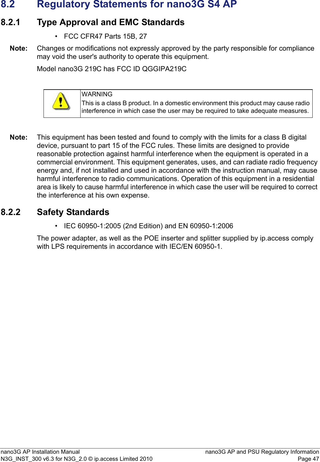 nano3G AP Installation Manual nano3G AP and PSU Regulatory InformationN3G_INST_300 v6.3 for N3G_2.0 © ip.access Limited 2010 Page 478.2 Regulatory Statements for nano3G S4 AP8.2.1 Type Approval and EMC Standards• FCC CFR47 Parts 15B, 27Note: Changes or modifications not expressly approved by the party responsible for compliance may void the user&apos;s authority to operate this equipment.Model nano3G 219C has FCC ID QGGIPA219CNote: This equipment has been tested and found to comply with the limits for a class B digital device, pursuant to part 15 of the FCC rules. These limits are designed to provide reasonable protection against harmful interference when the equipment is operated in a commercial environment. This equipment generates, uses, and can radiate radio frequency energy and, if not installed and used in accordance with the instruction manual, may cause harmful interference to radio communications. Operation of this equipment in a residential area is likely to cause harmful interference in which case the user will be required to correct the interference at his own expense.8.2.2 Safety Standards• IEC 60950-1:2005 (2nd Edition) and EN 60950-1:2006The power adapter, as well as the POE inserter and splitter supplied by ip.access comply with LPS requirements in accordance with IEC/EN 60950-1.WARNINGThis is a class B product. In a domestic environment this product may cause radio interference in which case the user may be required to take adequate measures.