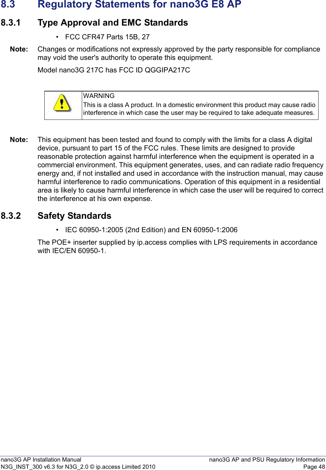 nano3G AP Installation Manual nano3G AP and PSU Regulatory InformationN3G_INST_300 v6.3 for N3G_2.0 © ip.access Limited 2010 Page 488.3 Regulatory Statements for nano3G E8 AP8.3.1 Type Approval and EMC Standards• FCC CFR47 Parts 15B, 27Note: Changes or modifications not expressly approved by the party responsible for compliance may void the user&apos;s authority to operate this equipment.Model nano3G 217C has FCC ID QGGIPA217CNote: This equipment has been tested and found to comply with the limits for a class A digital device, pursuant to part 15 of the FCC rules. These limits are designed to provide reasonable protection against harmful interference when the equipment is operated in a commercial environment. This equipment generates, uses, and can radiate radio frequency energy and, if not installed and used in accordance with the instruction manual, may cause harmful interference to radio communications. Operation of this equipment in a residential area is likely to cause harmful interference in which case the user will be required to correct the interference at his own expense.8.3.2 Safety Standards• IEC 60950-1:2005 (2nd Edition) and EN 60950-1:2006The POE+ inserter supplied by ip.access complies with LPS requirements in accordance with IEC/EN 60950-1.WARNINGThis is a class A product. In a domestic environment this product may cause radio interference in which case the user may be required to take adequate measures.