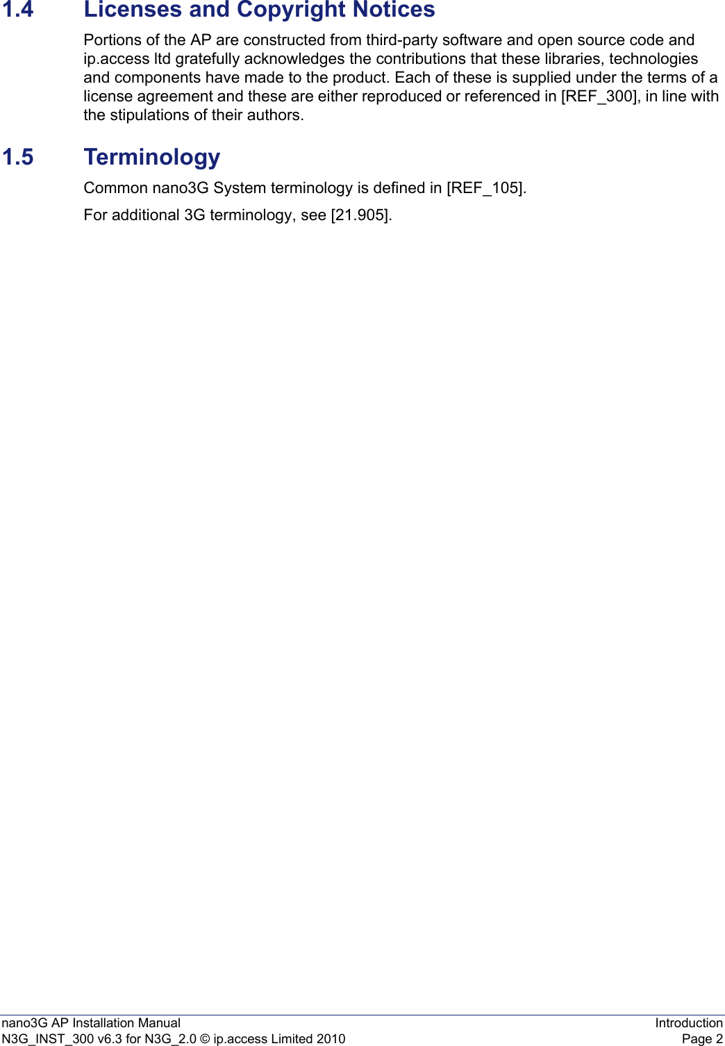 nano3G AP Installation Manual IntroductionN3G_INST_300 v6.3 for N3G_2.0 © ip.access Limited 2010 Page 21.4 Licenses and Copyright NoticesPortions of the AP are constructed from third-party software and open source code and ip.access ltd gratefully acknowledges the contributions that these libraries, technologies and components have made to the product. Each of these is supplied under the terms of a license agreement and these are either reproduced or referenced in [REF_300], in line with the stipulations of their authors.1.5 TerminologyCommon nano3G System terminology is defined in [REF_105].For additional 3G terminology, see [21.905].