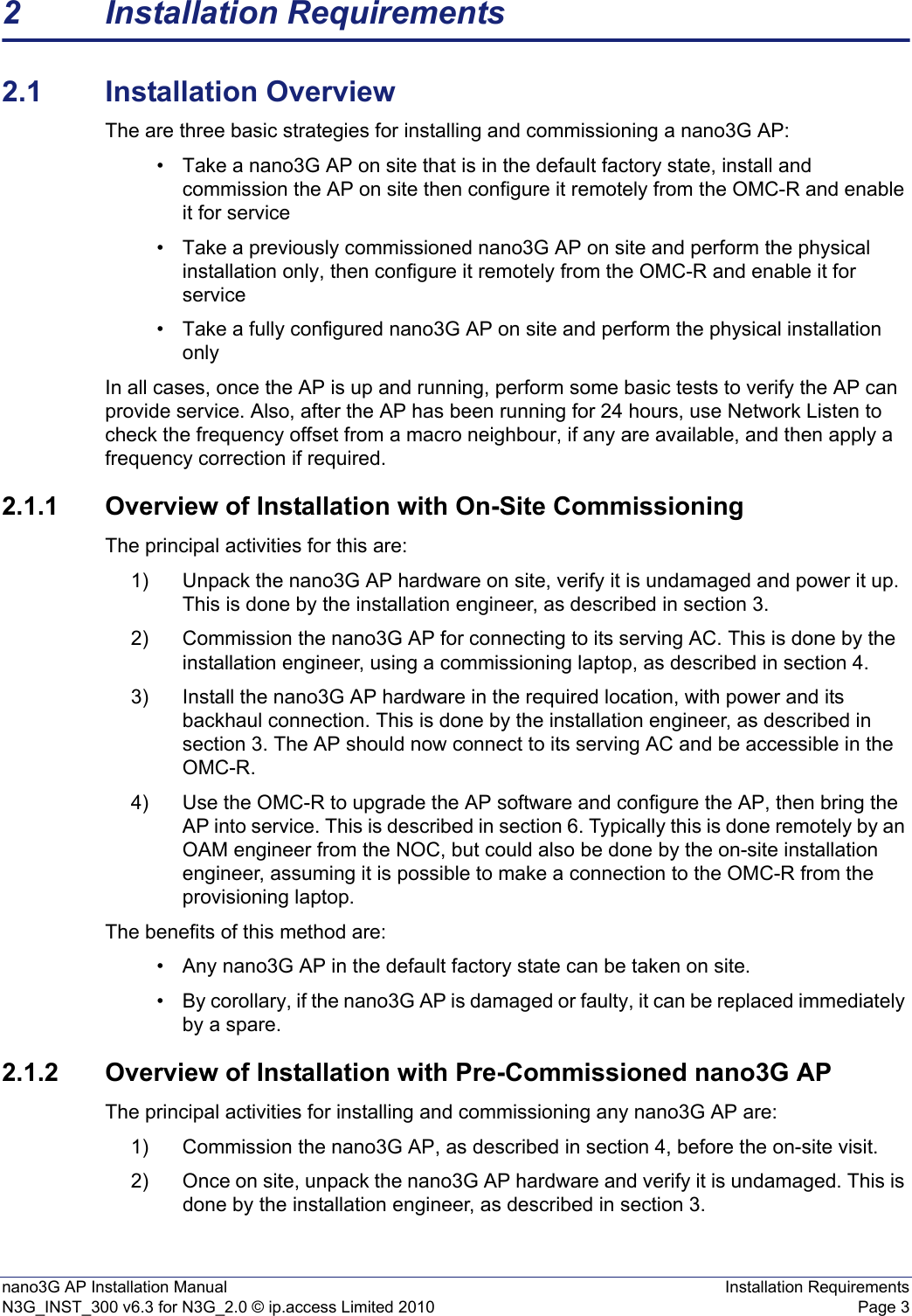 nano3G AP Installation Manual Installation RequirementsN3G_INST_300 v6.3 for N3G_2.0 © ip.access Limited 2010 Page 32 Installation Requirements2.1 Installation OverviewThe are three basic strategies for installing and commissioning a nano3G AP:• Take a nano3G AP on site that is in the default factory state, install and commission the AP on site then configure it remotely from the OMC-R and enable it for service • Take a previously commissioned nano3G AP on site and perform the physical installation only, then configure it remotely from the OMC-R and enable it for service • Take a fully configured nano3G AP on site and perform the physical installation only In all cases, once the AP is up and running, perform some basic tests to verify the AP can provide service. Also, after the AP has been running for 24 hours, use Network Listen to check the frequency offset from a macro neighbour, if any are available, and then apply a frequency correction if required. 2.1.1 Overview of Installation with On-Site CommissioningThe principal activities for this are:1) Unpack the nano3G AP hardware on site, verify it is undamaged and power it up. This is done by the installation engineer, as described in section 3.2) Commission the nano3G AP for connecting to its serving AC. This is done by the installation engineer, using a commissioning laptop, as described in section 4.3) Install the nano3G AP hardware in the required location, with power and its backhaul connection. This is done by the installation engineer, as described in section 3. The AP should now connect to its serving AC and be accessible in the OMC-R. 4) Use the OMC-R to upgrade the AP software and configure the AP, then bring the AP into service. This is described in section 6. Typically this is done remotely by an OAM engineer from the NOC, but could also be done by the on-site installation engineer, assuming it is possible to make a connection to the OMC-R from the provisioning laptop.The benefits of this method are:• Any nano3G AP in the default factory state can be taken on site. • By corollary, if the nano3G AP is damaged or faulty, it can be replaced immediately by a spare. 2.1.2 Overview of Installation with Pre-Commissioned nano3G APThe principal activities for installing and commissioning any nano3G AP are:1) Commission the nano3G AP, as described in section 4, before the on-site visit.2) Once on site, unpack the nano3G AP hardware and verify it is undamaged. This is done by the installation engineer, as described in section 3.