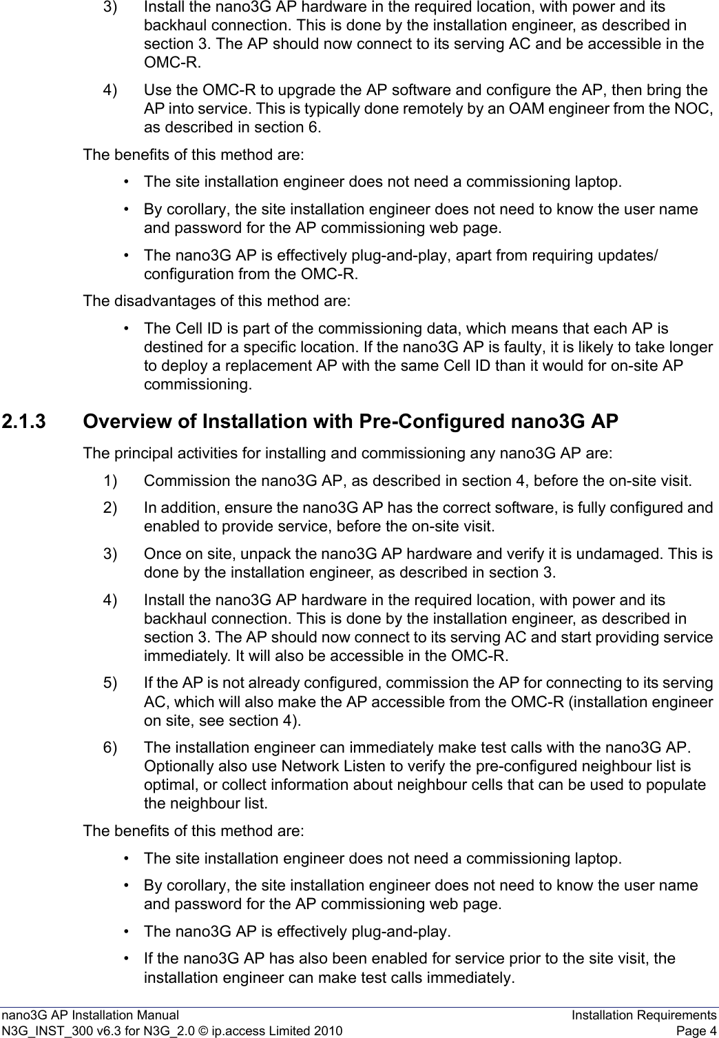 nano3G AP Installation Manual Installation RequirementsN3G_INST_300 v6.3 for N3G_2.0 © ip.access Limited 2010 Page 43) Install the nano3G AP hardware in the required location, with power and its backhaul connection. This is done by the installation engineer, as described in section 3. The AP should now connect to its serving AC and be accessible in the OMC-R.4) Use the OMC-R to upgrade the AP software and configure the AP, then bring the AP into service. This is typically done remotely by an OAM engineer from the NOC, as described in section 6.The benefits of this method are:• The site installation engineer does not need a commissioning laptop. • By corollary, the site installation engineer does not need to know the user name and password for the AP commissioning web page. • The nano3G AP is effectively plug-and-play, apart from requiring updates/configuration from the OMC-R. The disadvantages of this method are:• The Cell ID is part of the commissioning data, which means that each AP is destined for a specific location. If the nano3G AP is faulty, it is likely to take longer to deploy a replacement AP with the same Cell ID than it would for on-site AP commissioning. 2.1.3 Overview of Installation with Pre-Configured nano3G APThe principal activities for installing and commissioning any nano3G AP are:1) Commission the nano3G AP, as described in section 4, before the on-site visit.2) In addition, ensure the nano3G AP has the correct software, is fully configured and enabled to provide service, before the on-site visit. 3) Once on site, unpack the nano3G AP hardware and verify it is undamaged. This is done by the installation engineer, as described in section 3.4) Install the nano3G AP hardware in the required location, with power and its backhaul connection. This is done by the installation engineer, as described in section 3. The AP should now connect to its serving AC and start providing service immediately. It will also be accessible in the OMC-R.5) If the AP is not already configured, commission the AP for connecting to its serving AC, which will also make the AP accessible from the OMC-R (installation engineer on site, see section 4).6) The installation engineer can immediately make test calls with the nano3G AP. Optionally also use Network Listen to verify the pre-configured neighbour list is optimal, or collect information about neighbour cells that can be used to populate the neighbour list.The benefits of this method are:• The site installation engineer does not need a commissioning laptop. • By corollary, the site installation engineer does not need to know the user name and password for the AP commissioning web page. • The nano3G AP is effectively plug-and-play. • If the nano3G AP has also been enabled for service prior to the site visit, the installation engineer can make test calls immediately. 