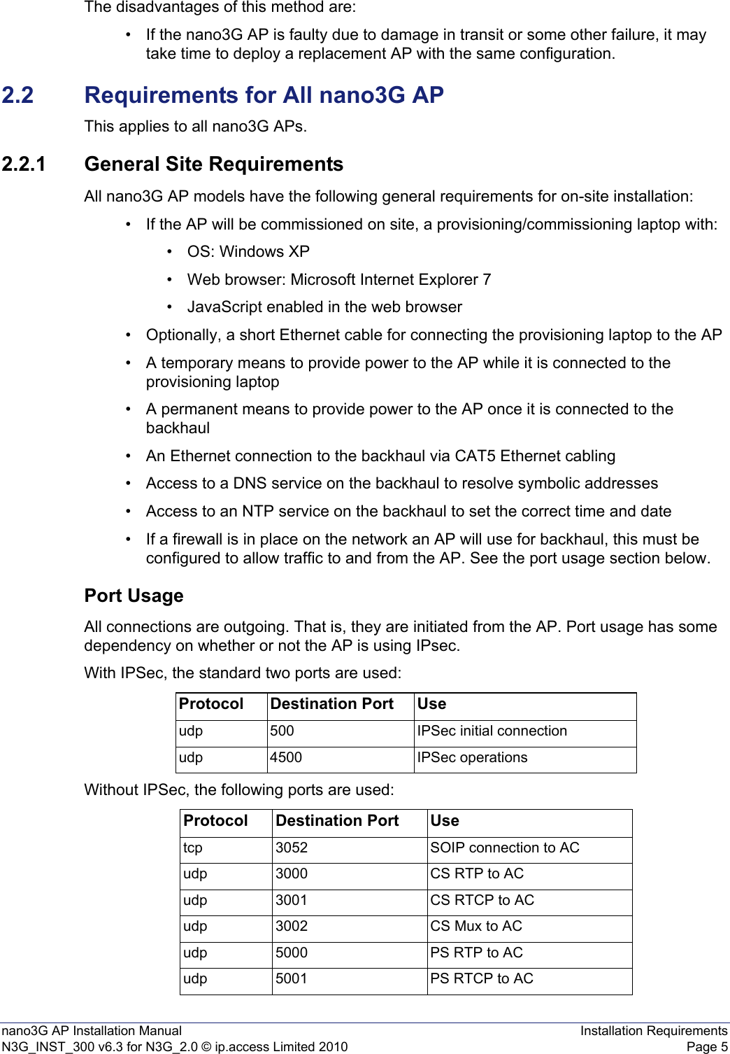 nano3G AP Installation Manual Installation RequirementsN3G_INST_300 v6.3 for N3G_2.0 © ip.access Limited 2010 Page 5The disadvantages of this method are:• If the nano3G AP is faulty due to damage in transit or some other failure, it may take time to deploy a replacement AP with the same configuration. 2.2 Requirements for All nano3G APThis applies to all nano3G APs.2.2.1 General Site RequirementsAll nano3G AP models have the following general requirements for on-site installation: • If the AP will be commissioned on site, a provisioning/commissioning laptop with:• OS: Windows XP• Web browser: Microsoft Internet Explorer 7• JavaScript enabled in the web browser• Optionally, a short Ethernet cable for connecting the provisioning laptop to the AP • A temporary means to provide power to the AP while it is connected to the provisioning laptop• A permanent means to provide power to the AP once it is connected to the backhaul• An Ethernet connection to the backhaul via CAT5 Ethernet cabling• Access to a DNS service on the backhaul to resolve symbolic addresses• Access to an NTP service on the backhaul to set the correct time and date • If a firewall is in place on the network an AP will use for backhaul, this must be configured to allow traffic to and from the AP. See the port usage section below. Port UsageAll connections are outgoing. That is, they are initiated from the AP. Port usage has some dependency on whether or not the AP is using IPsec.With IPSec, the standard two ports are used:Without IPSec, the following ports are used:Protocol Destination Port Useudp 500 IPSec initial connectionudp 4500 IPSec operationsProtocol Destination Port Usetcp 3052 SOIP connection to ACudp 3000 CS RTP to ACudp 3001 CS RTCP to ACudp 3002 CS Mux to ACudp 5000 PS RTP to ACudp 5001 PS RTCP to AC