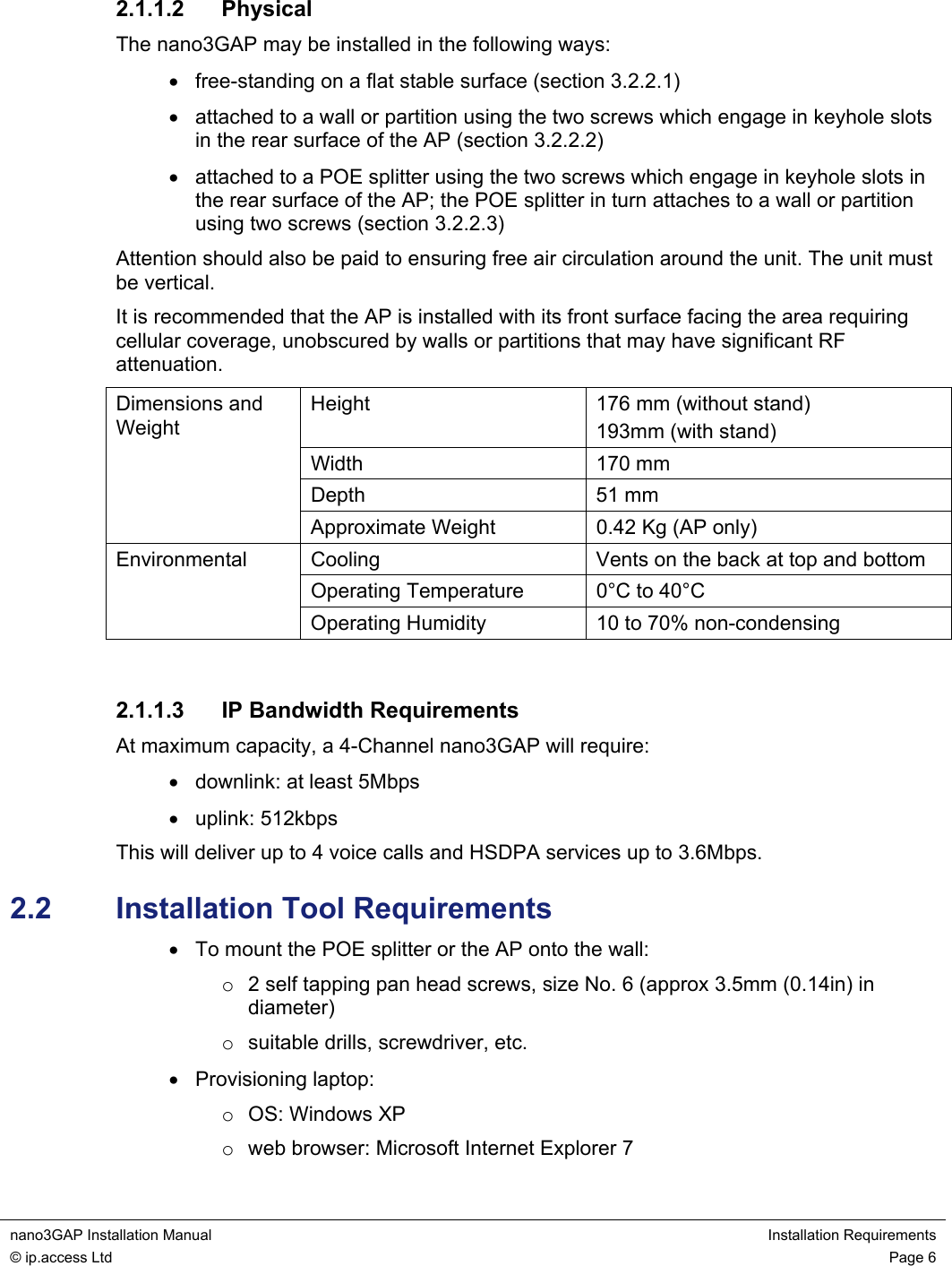  nano3GAP Installation Manual  Installation Requirements © ip.access Ltd  Page 6  2.1.1.2 Physical The nano3GAP may be installed in the following ways: •  free-standing on a flat stable surface (section 3.2.2.1) • attached to a wall or partition using the two screws which engage in keyhole slots in the rear surface of the AP (section 3.2.2.2) • attached to a POE splitter using the two screws which engage in keyhole slots in the rear surface of the AP; the POE splitter in turn attaches to a wall or partition using two screws (section 3.2.2.3) Attention should also be paid to ensuring free air circulation around the unit. The unit must be vertical. It is recommended that the AP is installed with its front surface facing the area requiring cellular coverage, unobscured by walls or partitions that may have significant RF attenuation. Height  176 mm (without stand) 193mm (with stand) Width 170 mm Depth 51 mm Dimensions and Weight Approximate Weight  0.42 Kg (AP only) Cooling  Vents on the back at top and bottom Operating Temperature  0°C to 40°C Environmental Operating Humidity  10 to 70% non-condensing  2.1.1.3  IP Bandwidth Requirements At maximum capacity, a 4-Channel nano3GAP will require: •  downlink: at least 5Mbps • uplink: 512kbps This will deliver up to 4 voice calls and HSDPA services up to 3.6Mbps. 2.2  Installation Tool Requirements •  To mount the POE splitter or the AP onto the wall: o  2 self tapping pan head screws, size No. 6 (approx 3.5mm (0.14in) in diameter) o  suitable drills, screwdriver, etc. • Provisioning laptop: o  OS: Windows XP o  web browser: Microsoft Internet Explorer 7 