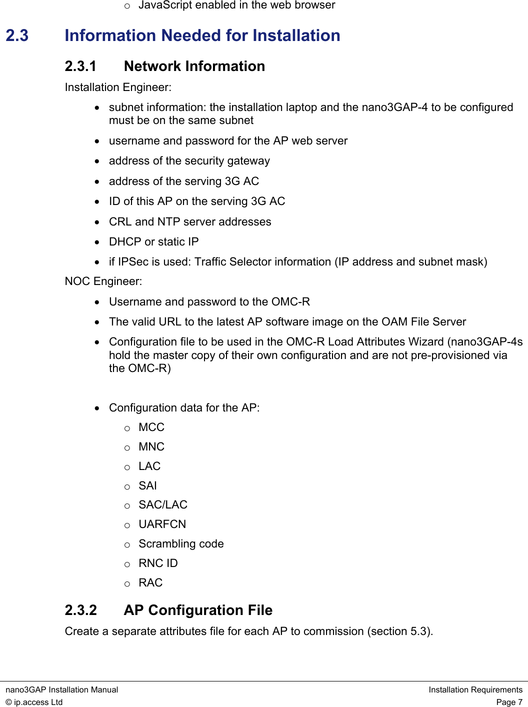  nano3GAP Installation Manual  Installation Requirements © ip.access Ltd  Page 7  o  JavaScript enabled in the web browser 2.3  Information Needed for Installation 2.3.1  Network Information Installation Engineer: •  subnet information: the installation laptop and the nano3GAP-4 to be configured must be on the same subnet •  username and password for the AP web server •  address of the security gateway •  address of the serving 3G AC •  ID of this AP on the serving 3G AC •  CRL and NTP server addresses •  DHCP or static IP •  if IPSec is used: Traffic Selector information (IP address and subnet mask) NOC Engineer: •  Username and password to the OMC-R •  The valid URL to the latest AP software image on the OAM File Server •  Configuration file to be used in the OMC-R Load Attributes Wizard (nano3GAP-4s hold the master copy of their own configuration and are not pre-provisioned via the OMC-R)  •  Configuration data for the AP: o MCC o MNC o LAC o SAI o SAC/LAC o UARFCN o Scrambling code o RNC ID o RAC 2.3.2  AP Configuration File Create a separate attributes file for each AP to commission (section 5.3). 
