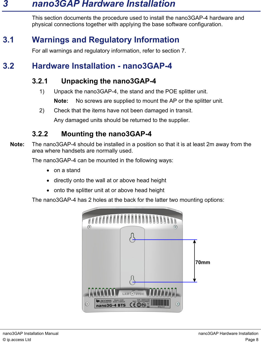  nano3GAP Installation Manual  nano3GAP Hardware Installation © ip.access Ltd  Page 8  3  nano3GAP Hardware Installation This section documents the procedure used to install the nano3GAP-4 hardware and physical connections together with applying the base software configuration. 3.1  Warnings and Regulatory Information For all warnings and regulatory information, refer to section 7. 3.2  Hardware Installation - nano3GAP-4 3.2.1  Unpacking the nano3GAP-4 1)  Unpack the nano3GAP-4, the stand and the POE splitter unit. Note:  No screws are supplied to mount the AP or the splitter unit. 2)  Check that the items have not been damaged in transit. Any damaged units should be returned to the supplier. 3.2.2  Mounting the nano3GAP-4 Note:  The nano3GAP-4 should be installed in a position so that it is at least 2m away from the area where handsets are normally used. The nano3GAP-4 can be mounted in the following ways: •  on a stand •  directly onto the wall at or above head height •  onto the splitter unit at or above head height The nano3GAP-4 has 2 holes at the back for the latter two mounting options:  