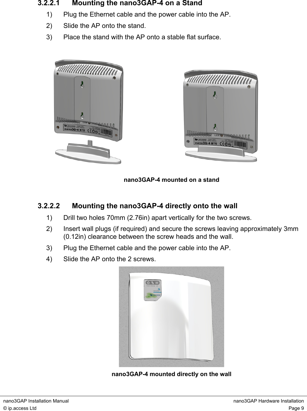  nano3GAP Installation Manual  nano3GAP Hardware Installation © ip.access Ltd  Page 9  3.2.2.1 Mounting the nano3GAP-4 on a Stand 1)  Plug the Ethernet cable and the power cable into the AP. 2)  Slide the AP onto the stand. 3)  Place the stand with the AP onto a stable flat surface.    nano3GAP-4 mounted on a stand  3.2.2.2  Mounting the nano3GAP-4 directly onto the wall 1)  Drill two holes 70mm (2.76in) apart vertically for the two screws. 2)  Insert wall plugs (if required) and secure the screws leaving approximately 3mm (0.12in) clearance between the screw heads and the wall. 3)  Plug the Ethernet cable and the power cable into the AP. 4)  Slide the AP onto the 2 screws.  nano3GAP-4 mounted directly on the wall 