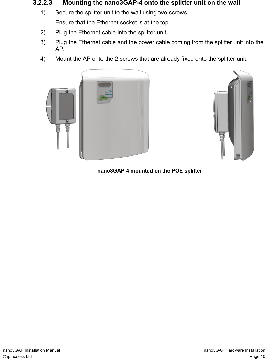  nano3GAP Installation Manual  nano3GAP Hardware Installation © ip.access Ltd  Page 10  3.2.2.3  Mounting the nano3GAP-4 onto the splitter unit on the wall 1)  Secure the splitter unit to the wall using two screws. Ensure that the Ethernet socket is at the top. 2)  Plug the Ethernet cable into the splitter unit. 3)  Plug the Ethernet cable and the power cable coming from the splitter unit into the AP. 4)  Mount the AP onto the 2 screws that are already fixed onto the splitter unit.    nano3GAP-4 mounted on the POE splitter  