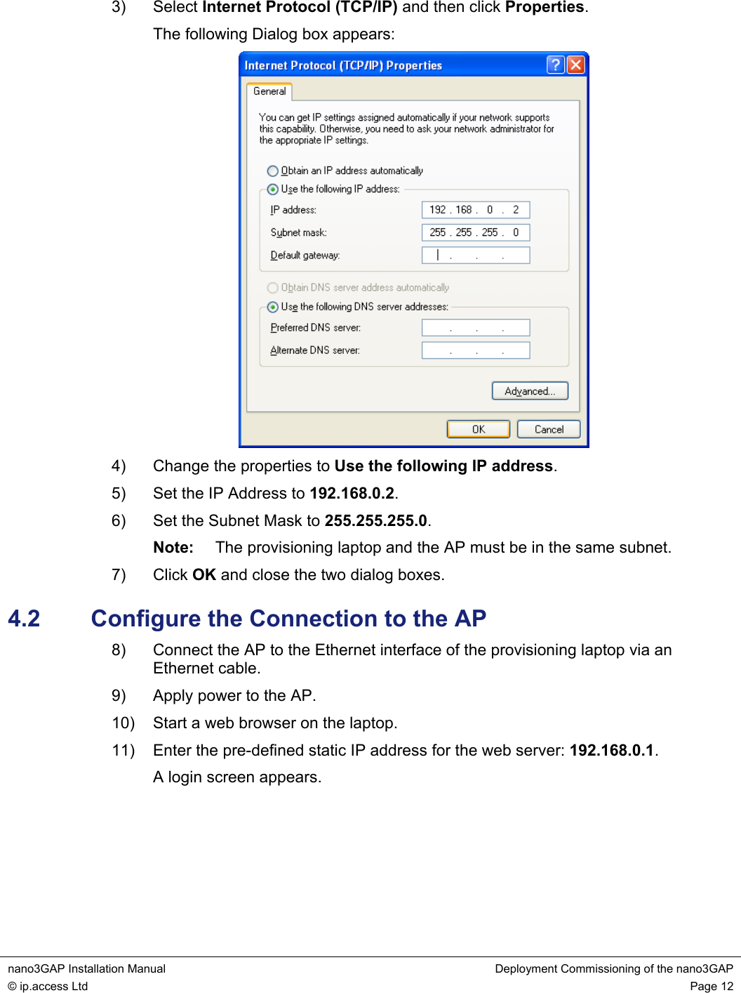  nano3GAP Installation Manual  Deployment Commissioning of the nano3GAP © ip.access Ltd  Page 12  3) Select Internet Protocol (TCP/IP) and then click Properties. The following Dialog box appears:  4)  Change the properties to Use the following IP address. 5)  Set the IP Address to 192.168.0.2. 6)  Set the Subnet Mask to 255.255.255.0. Note:  The provisioning laptop and the AP must be in the same subnet. 7) Click OK and close the two dialog boxes. 4.2  Configure the Connection to the AP 8)  Connect the AP to the Ethernet interface of the provisioning laptop via an Ethernet cable. 9)  Apply power to the AP. 10)  Start a web browser on the laptop. 11)  Enter the pre-defined static IP address for the web server: 192.168.0.1. A login screen appears.      