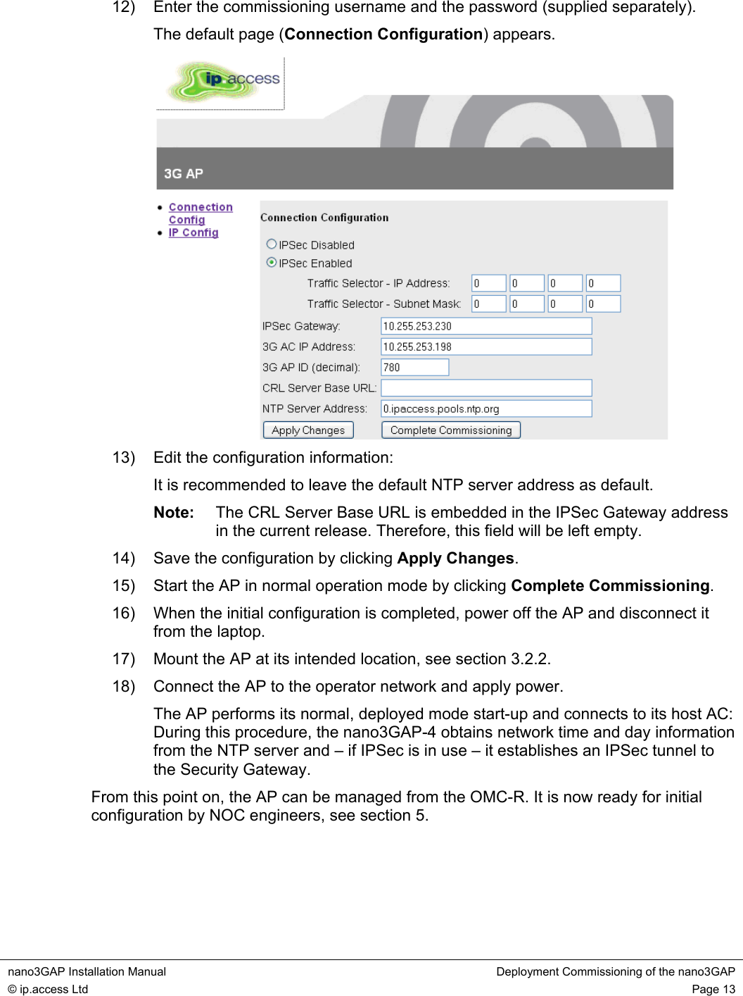  nano3GAP Installation Manual  Deployment Commissioning of the nano3GAP © ip.access Ltd  Page 13  12)  Enter the commissioning username and the password (supplied separately). The default page (Connection Configuration) appears.  13)  Edit the configuration information: It is recommended to leave the default NTP server address as default. Note:  The CRL Server Base URL is embedded in the IPSec Gateway address in the current release. Therefore, this field will be left empty.  14)  Save the configuration by clicking Apply Changes. 15)  Start the AP in normal operation mode by clicking Complete Commissioning. 16)  When the initial configuration is completed, power off the AP and disconnect it from the laptop. 17)  Mount the AP at its intended location, see section 3.2.2. 18)  Connect the AP to the operator network and apply power. The AP performs its normal, deployed mode start-up and connects to its host AC: During this procedure, the nano3GAP-4 obtains network time and day information from the NTP server and – if IPSec is in use – it establishes an IPSec tunnel to the Security Gateway. From this point on, the AP can be managed from the OMC-R. It is now ready for initial configuration by NOC engineers, see section 5.    