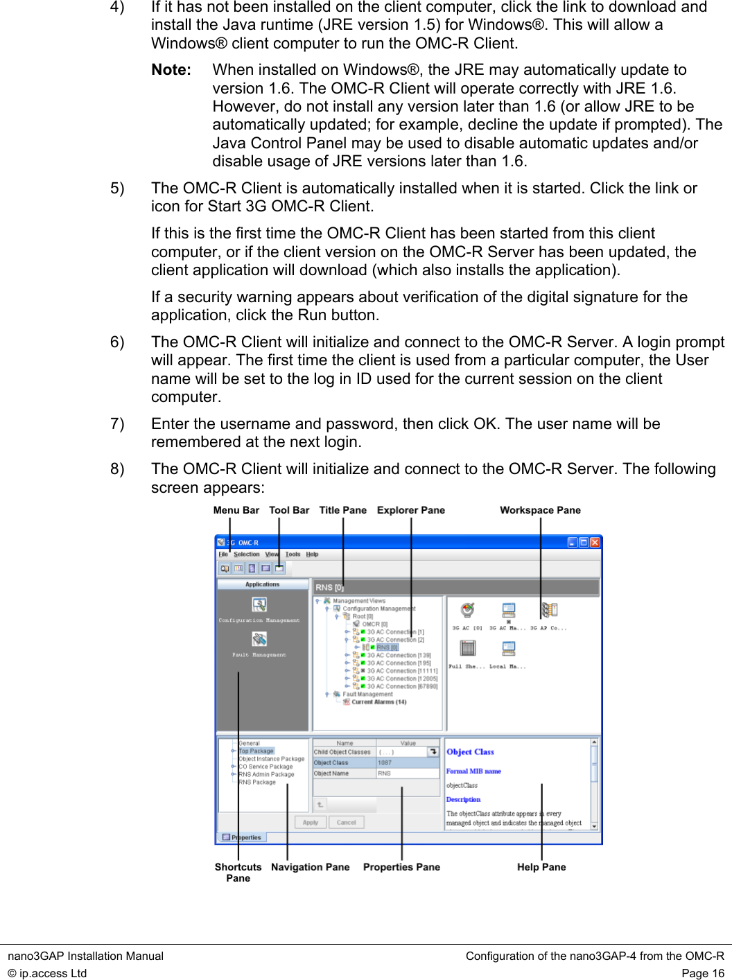 nano3GAP Installation Manual  Configuration of the nano3GAP-4 from the OMC-R © ip.access Ltd  Page 16  4)  If it has not been installed on the client computer, click the link to download and install the Java runtime (JRE version 1.5) for Windows®. This will allow a Windows® client computer to run the OMC-R Client. Note:  When installed on Windows®, the JRE may automatically update to version 1.6. The OMC-R Client will operate correctly with JRE 1.6. However, do not install any version later than 1.6 (or allow JRE to be automatically updated; for example, decline the update if prompted). The Java Control Panel may be used to disable automatic updates and/or disable usage of JRE versions later than 1.6. 5)  The OMC-R Client is automatically installed when it is started. Click the link or icon for Start 3G OMC-R Client. If this is the first time the OMC-R Client has been started from this client computer, or if the client version on the OMC-R Server has been updated, the client application will download (which also installs the application). If a security warning appears about verification of the digital signature for the application, click the Run button. 6)  The OMC-R Client will initialize and connect to the OMC-R Server. A login prompt will appear. The first time the client is used from a particular computer, the User name will be set to the log in ID used for the current session on the client computer. 7)  Enter the username and password, then click OK. The user name will be remembered at the next login. 8)  The OMC-R Client will initialize and connect to the OMC-R Server. The following screen appears:  