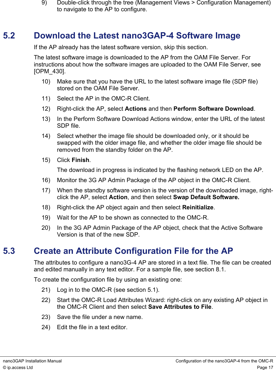  nano3GAP Installation Manual  Configuration of the nano3GAP-4 from the OMC-R © ip.access Ltd  Page 17  9)  Double-click through the tree (Management Views &gt; Configuration Management) to navigate to the AP to configure.  5.2  Download the Latest nano3GAP-4 Software Image If the AP already has the latest software version, skip this section. The latest software image is downloaded to the AP from the OAM File Server. For instructions about how the software images are uploaded to the OAM File Server, see [OPM_430]. 10)  Make sure that you have the URL to the latest software image file (SDP file) stored on the OAM File Server. 11)  Select the AP in the OMC-R Client. 12)  Right-click the AP, select Actions and then Perform Software Download. 13)  In the Perform Software Download Actions window, enter the URL of the latest SDP file. 14)  Select whether the image file should be downloaded only, or it should be swapped with the older image file, and whether the older image file should be removed from the standby folder on the AP. 15) Click Finish. The download in progress is indicated by the flashing network LED on the AP. 16)  Monitor the 3G AP Admin Package of the AP object in the OMC-R Client. 17)  When the standby software version is the version of the downloaded image, right-click the AP, select Action, and then select Swap Default Software. 18)  Right-click the AP object again and then select Reinitialize. 19)  Wait for the AP to be shown as connected to the OMC-R. 20)  In the 3G AP Admin Package of the AP object, check that the Active Software Version is that of the new SDP. 5.3  Create an Attribute Configuration File for the AP The attributes to configure a nano3G-4 AP are stored in a text file. The file can be created and edited manually in any text editor. For a sample file, see section 8.1. To create the configuration file by using an existing one: 21)  Log in to the OMC-R (see section 5.1). 22)  Start the OMC-R Load Attributes Wizard: right-click on any existing AP object in the OMC-R Client and then select Save Attributes to File. 23)  Save the file under a new name. 24)  Edit the file in a text editor.  