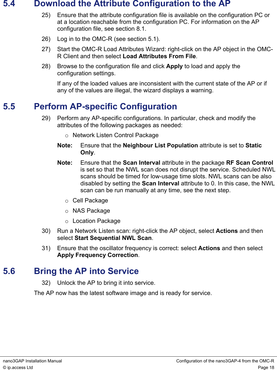  nano3GAP Installation Manual  Configuration of the nano3GAP-4 from the OMC-R © ip.access Ltd  Page 18  5.4  Download the Attribute Configuration to the AP 25)  Ensure that the attribute configuration file is available on the configuration PC or at a location reachable from the configuration PC. For information on the AP configuration file, see section 8.1. 26)  Log in to the OMC-R (see section 5.1). 27)  Start the OMC-R Load Attributes Wizard: right-click on the AP object in the OMC-R Client and then select Load Attributes From File. 28)  Browse to the configuration file and click Apply to load and apply the configuration settings. If any of the loaded values are inconsistent with the current state of the AP or if any of the values are illegal, the wizard displays a warning. 5.5  Perform AP-specific Configuration 29)  Perform any AP-specific configurations. In particular, check and modify the attributes of the following packages as needed: o  Network Listen Control Package Note:  Ensure that the Neighbour List Population attribute is set to Static Only. Note:  Ensure that the Scan Interval attribute in the package RF Scan Control is set so that the NWL scan does not disrupt the service. Scheduled NWL scans should be timed for low-usage time slots. NWL scans can be also disabled by setting the Scan Interval attribute to 0. In this case, the NWL scan can be run manually at any time, see the next step. o Cell Package o NAS Package o Location Package 30)  Run a Network Listen scan: right-click the AP object, select Actions and then select Start Sequential NWL Scan. 31)  Ensure that the oscillator frequency is correct: select Actions and then select Apply Frequency Correction. 5.6  Bring the AP into Service 32)  Unlock the AP to bring it into service. The AP now has the latest software image and is ready for service.  