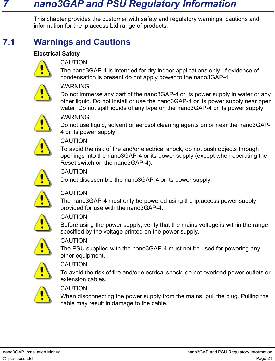  nano3GAP Installation Manual  nano3GAP and PSU Regulatory Information © ip.access Ltd  Page 21  7  nano3GAP and PSU Regulatory Information This chapter provides the customer with safety and regulatory warnings, cautions and information for the ip.access Ltd range of products. 7.1  Warnings and Cautions Electrical Safety  CAUTION The nano3GAP-4 is intended for dry indoor applications only. If evidence of condensation is present do not apply power to the nano3GAP-4.  WARNING Do not immerse any part of the nano3GAP-4 or its power supply in water or any other liquid. Do not install or use the nano3GAP-4 or its power supply near open water. Do not spill liquids of any type on the nano3GAP-4 or its power supply.  WARNING Do not use liquid, solvent or aerosol cleaning agents on or near the nano3GAP-4 or its power supply.  CAUTION To avoid the risk of fire and/or electrical shock, do not push objects through openings into the nano3GAP-4 or its power supply (except when operating the Reset switch on the nano3GAP-4).  CAUTION Do not disassemble the nano3GAP-4 or its power supply.  CAUTION The nano3GAP-4 must only be powered using the ip.access power supply provided for use with the nano3GAP-4.  CAUTION Before using the power supply, verify that the mains voltage is within the range specified by the voltage printed on the power supply.  CAUTION The PSU supplied with the nano3GAP-4 must not be used for powering any other equipment.  CAUTION To avoid the risk of fire and/or electrical shock, do not overload power outlets or extension cables.  CAUTION When disconnecting the power supply from the mains, pull the plug. Pulling the cable may result in damage to the cable.  