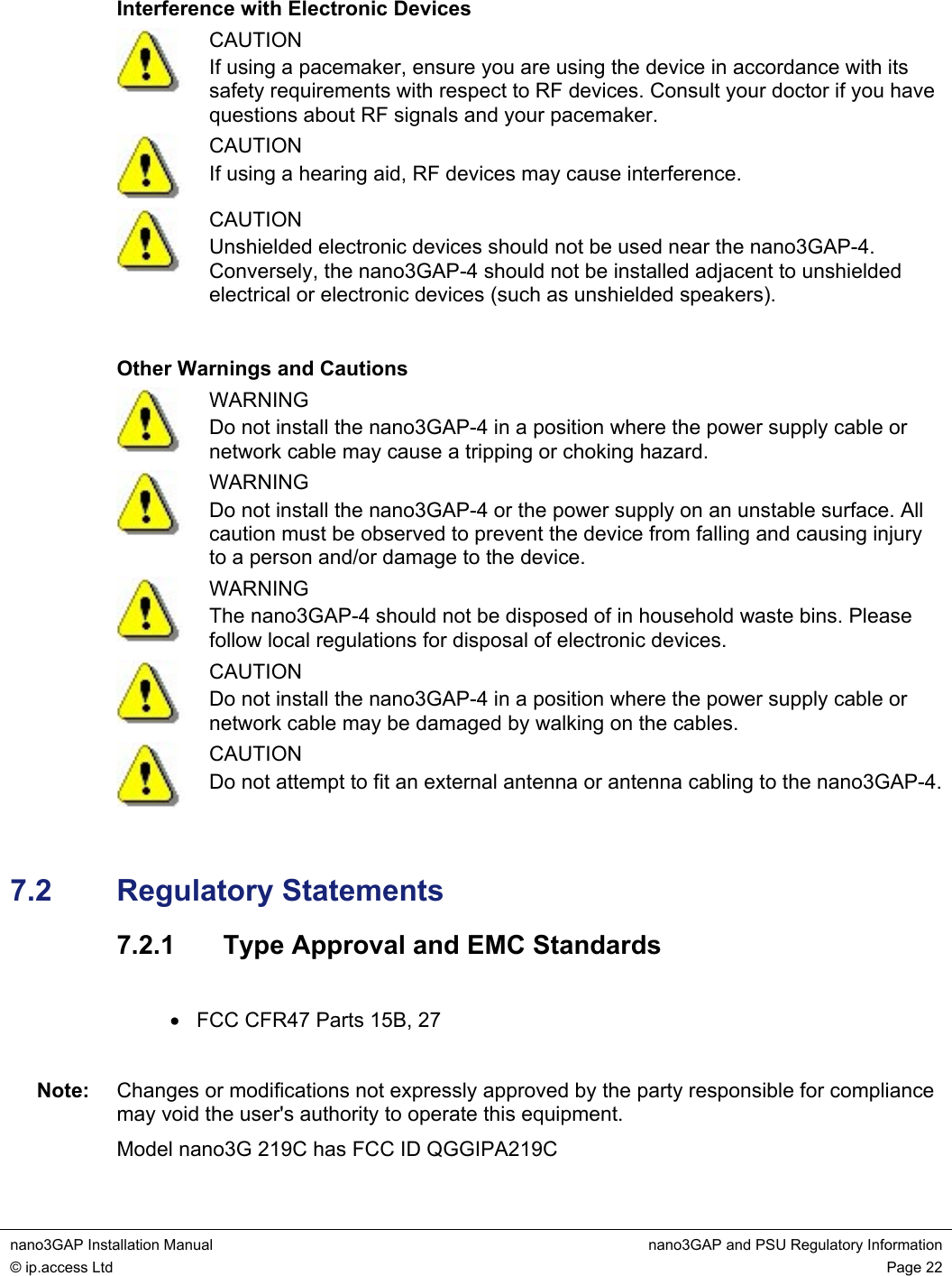  nano3GAP Installation Manual  nano3GAP and PSU Regulatory Information © ip.access Ltd  Page 22  Interference with Electronic Devices  CAUTION If using a pacemaker, ensure you are using the device in accordance with its safety requirements with respect to RF devices. Consult your doctor if you have questions about RF signals and your pacemaker.  CAUTION If using a hearing aid, RF devices may cause interference.  CAUTION Unshielded electronic devices should not be used near the nano3GAP-4. Conversely, the nano3GAP-4 should not be installed adjacent to unshielded electrical or electronic devices (such as unshielded speakers).  Other Warnings and Cautions  WARNING Do not install the nano3GAP-4 in a position where the power supply cable or network cable may cause a tripping or choking hazard.  WARNING Do not install the nano3GAP-4 or the power supply on an unstable surface. All caution must be observed to prevent the device from falling and causing injury to a person and/or damage to the device.  WARNING The nano3GAP-4 should not be disposed of in household waste bins. Please follow local regulations for disposal of electronic devices.  CAUTION Do not install the nano3GAP-4 in a position where the power supply cable or network cable may be damaged by walking on the cables.  CAUTION Do not attempt to fit an external antenna or antenna cabling to the nano3GAP-4. 7.2  Regulatory Statements 7.2.1  Type Approval and EMC Standards  •  FCC CFR47 Parts 15B, 27  Note:  Changes or modifications not expressly approved by the party responsible for compliance may void the user&apos;s authority to operate this equipment. Model nano3G 219C has FCC ID QGGIPA219C 