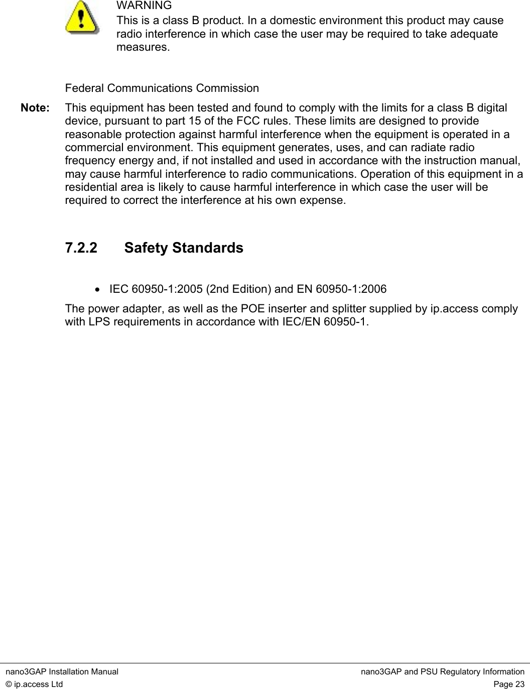 nano3GAP Installation Manual  nano3GAP and PSU Regulatory Information © ip.access Ltd  Page 23    WARNING This is a class B product. In a domestic environment this product may cause radio interference in which case the user may be required to take adequate measures.  Federal Communications Commission Note:  This equipment has been tested and found to comply with the limits for a class B digital device, pursuant to part 15 of the FCC rules. These limits are designed to provide reasonable protection against harmful interference when the equipment is operated in a commercial environment. This equipment generates, uses, and can radiate radio frequency energy and, if not installed and used in accordance with the instruction manual, may cause harmful interference to radio communications. Operation of this equipment in a residential area is likely to cause harmful interference in which case the user will be required to correct the interference at his own expense.  7.2.2  Safety Standards  •  IEC 60950-1:2005 (2nd Edition) and EN 60950-1:2006 The power adapter, as well as the POE inserter and splitter supplied by ip.access comply with LPS requirements in accordance with IEC/EN 60950-1.   