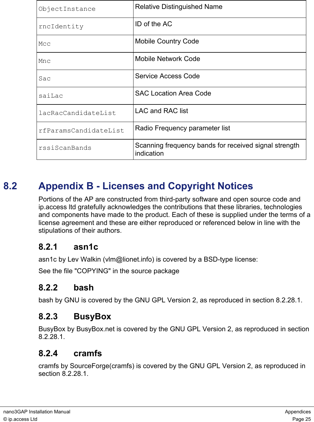  nano3GAP Installation Manual  Appendices © ip.access Ltd  Page 25  ObjectInstance  Relative Distinguished Name rncIdentity  ID of the AC Mcc  Mobile Country Code Mnc  Mobile Network Code Sac  Service Access Code saiLac  SAC Location Area Code lacRacCandidateList  LAC and RAC list rfParamsCandidateList  Radio Frequency parameter list rssiScanBands  Scanning frequency bands for received signal strength indication  8.2  Appendix B - Licenses and Copyright Notices Portions of the AP are constructed from third-party software and open source code and ip.access ltd gratefully acknowledges the contributions that these libraries, technologies and components have made to the product. Each of these is supplied under the terms of a license agreement and these are either reproduced or referenced below in line with the stipulations of their authors. 8.2.1  asn1c asn1c by Lev Walkin (vlm@lionet.info) is covered by a BSD-type license: See the file &quot;COPYING&quot; in the source package 8.2.2  bash bash by GNU is covered by the GNU GPL Version 2, as reproduced in section 8.2.28.1. 8.2.3  BusyBox BusyBox by BusyBox.net is covered by the GNU GPL Version 2, as reproduced in section 8.2.28.1. 8.2.4  cramfs cramfs by SourceForge(cramfs) is covered by the GNU GPL Version 2, as reproduced in section 8.2.28.1. 