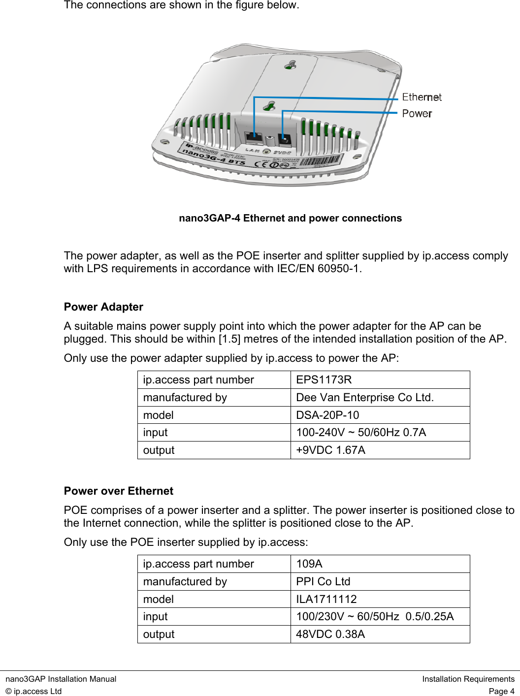  nano3GAP Installation Manual  Installation Requirements © ip.access Ltd  Page 4  The connections are shown in the figure below.  nano3GAP-4 Ethernet and power connections  The power adapter, as well as the POE inserter and splitter supplied by ip.access comply with LPS requirements in accordance with IEC/EN 60950-1.  Power Adapter A suitable mains power supply point into which the power adapter for the AP can be plugged. This should be within [1.5] metres of the intended installation position of the AP. Only use the power adapter supplied by ip.access to power the AP: ip.access part number  EPS1173R manufactured by  Dee Van Enterprise Co Ltd. model DSA-20P-10 input  100-240V ~ 50/60Hz 0.7A output +9VDC 1.67A  Power over Ethernet POE comprises of a power inserter and a splitter. The power inserter is positioned close to the Internet connection, while the splitter is positioned close to the AP. Only use the POE inserter supplied by ip.access: ip.access part number  109A manufactured by  PPI Co Ltd model ILA1711112 input  100/230V ~ 60/50Hz  0.5/0.25A output 48VDC 0.38A 