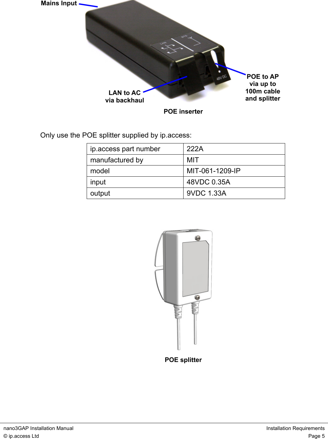  nano3GAP Installation Manual  Installation Requirements © ip.access Ltd  Page 5   POE inserter  Only use the POE splitter supplied by ip.access: ip.access part number  222A manufactured by  MIT model MIT-061-1209-IP input 48VDC 0.35A output 9VDC 1.33A    POE splitter   