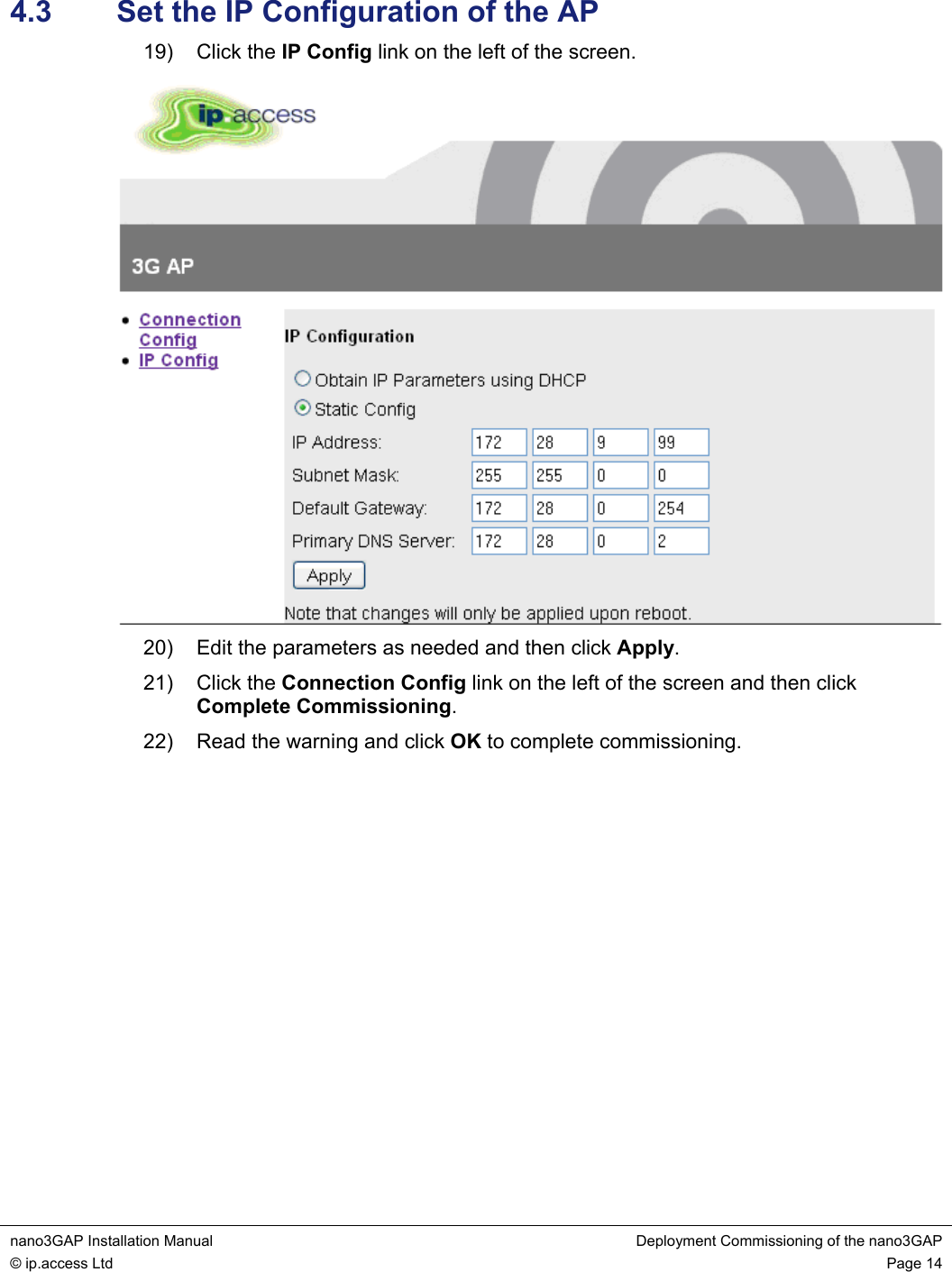  nano3GAP Installation Manual  Deployment Commissioning of the nano3GAP © ip.access Ltd  Page 14  4.3  Set the IP Configuration of the AP 19) Click the IP Config link on the left of the screen.  20)  Edit the parameters as needed and then click Apply. 21) Click the Connection Config link on the left of the screen and then click Complete Commissioning. 22)  Read the warning and click OK to complete commissioning.  