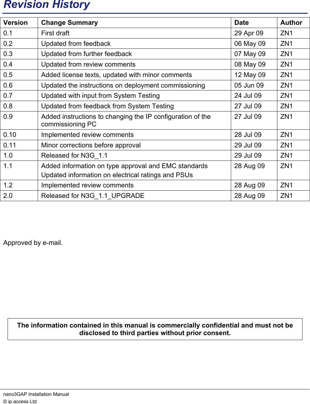 nano3GAP Installation Manual   © ip.access Ltd    Revision History Version Change Summary  Date  Author 0.1  First draft  29 Apr 09  ZN1 0.2  Updated from feedback  06 May 09  ZN1 0.3  Updated from further feedback  07 May 09  ZN1 0.4  Updated from review comments  08 May 09  ZN1 0.5  Added license texts, updated with minor comments  12 May 09  ZN1 0.6  Updated the instructions on deployment commissioning  05 Jun 09  ZN1 0.7  Updated with input from System Testing  24 Jul 09  ZN1 0.8  Updated from feedback from System Testing  27 Jul 09  ZN1 0.9  Added instructions to changing the IP configuration of the commissioning PC 27 Jul 09  ZN1 0.10  Implemented review comments  28 Jul 09  ZN1 0.11  Minor corrections before approval  29 Jul 09  ZN1 1.0  Released for N3G_1.1  29 Jul 09  ZN1 1.1  Added information on type approval and EMC standards Updated information on electrical ratings and PSUs 28 Aug 09  ZN1 1.2  Implemented review comments  28 Aug 09  ZN1 2.0  Released for N3G_1.1_UPGRADE  28 Aug 09  ZN1    Approved by e-mail.       The information contained in this manual is commercially confidential and must not be disclosed to third parties without prior consent.  